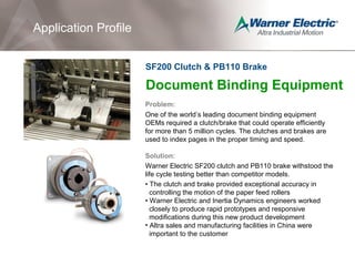 Document Binding Equipment
Problem:
One of the world’s leading document binding equipment
OEMs required a clutch/brake that could operate efficiently
for more than 5 million cycles. The clutches and brakes are
used to index pages in the proper timing and speed.
Solution:
Warner Electric SF200 clutch and PB110 brake withstood the
life cycle testing better than competitor models.
• The clutch and brake provided exceptional accuracy in
controlling the motion of the paper feed rollers
• Warner Electric and Inertia Dynamics engineers worked
closely to produce rapid prototypes and responsive
modifications during this new product development
• Altra sales and manufacturing facilities in China were
important to the customer
Application Profile
SF200 Clutch & PB110 Brake
 