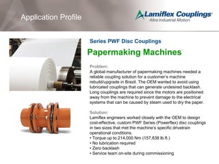 Application Profile
Papermaking Machines
Problem:
A global manufacturer of papermaking machines needed a
reliable coupling solution for a customer’s machine
rebuild/upgrade in Brazil. The OEM wanted to avoid using
lubricated couplings that can generate undesired backlash.
Long couplings are required since the motors are positioned
away from the machine to prevent damage to the electrical
systems that can be caused by steam used to dry the paper.
Solution:
Lamiflex engineers worked closely with the OEM to design
cost-effective, custom PWF Series (Powerflex) disc couplings
in two sizes that met the machine’s specific drivetrain
operational conditions.
• Torque up to 214,000 Nm (157,838 lb.ft.)
• No lubrication required
• Zero backlash
• Service team on-site during commissioning
Series PWF Disc Couplings
 