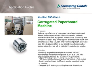 Application Profile
Corrugated Paperboard
Machine
Problem:
A global manufacturer of corrugated paperboard equipment
was receiving requests from their customers for reduced
maintenance on their equipment. In response, Formsprag was
contacted to see if they could replace a competitor’s clutch with
a maintenance-free solution. The overrunning clutch allows the
feed drive to power rollers at low speed when threading the
leading edge of a new roll of material through the corrugator.
Solution:
Formsprag engineers developed a modified FSO-500
maintenance-free clutch design with a 284 lb.ft. (385 Nm)
torque capacity to meet the customer’s requirements.
• FSO automatic backstopping clutches feature a high torque
density, are lubricated for life and require no adjustments
or controls.
• Designed to fit existing mounting interface dimensions
Modified FSO Clutch
 