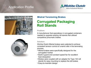 Corrugated Packaging
Roll Stands
Problem:
A manufacturer that specializes in corrugated containers
needed to upgrade existing roll stands that utilized
competitive pneumatic brakes.
Solution:
Wichita Clutch Mistral brakes were selected to achieve
consistent tension control of unwind rolls in the laminating
process.
• Mistral brakes were specifically designed for the
corrugated market
• Built-in guard and constant speed fan for excellent
heat dissipation
• Brakes were coupled with an adaptor for Type 143 roll
stands for easy mounting to replace the old brakes
• Easy-to-maintain design
Application Profile
Mistral Tensioning Brakes
 