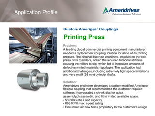 Printing Press
Problem:
A leading global commercial printing equipment manufacturer
needed a replacement coupling solution for a line of its printing
presses. The original disc type couplings, installed on the web
press drive cylinders, lacked the required torsional stiffness,
causing the rollers to slip, which led to increased amounts of
defective printed materials (spoilage). The application had
additional challenges, including extremely tight space limitations
and very small (38 mm) cylinder shafts.
Solution:
Ameridrives engineers developed a custom modified Amerigear
flexible coupling that accommodated the customer required
stiffness, incorporated a shrink disc for quick
assembly/disassembly, and fit in limited available space.
• 53,600 in.lbs Load capacity
• 868 RPM max. speed rating
• Pneumatic air flow holes proprietary to the customer’s design
Application Profile
Custom Amerigear Couplings
 