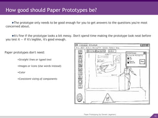Paper Prototyping (by Devesh Jagatram) How good should Paper Prototypes be? The prototype only needs to be good enough for you to get answers to the questions you're most concerned about. It's fine if the prototype looks a bit messy. Don't spend time making the prototype look neat before you test it -- if it's legible, it's good enough. Paper prototypes don't need: Straight lines or typed text Images or icons  (Use words instead) Color Consistent sizing of components 