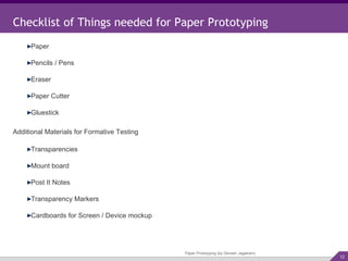 Checklist of Things needed for Paper Prototyping Paper Prototyping (by Devesh Jagatram) Paper Pencils / Pens Eraser Paper Cutter Gluestick Additional Materials for Formative Testing Transparencies Mount board Post It Notes Transparency Markers Cardboards for Screen / Device mockup 
