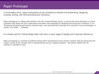 Paper Prototyping (by Devesh Jagatram) Paper Prototype In its broadest sense, paper prototyping can be considered a method of brainstorming, designing, creating, testing, and communicating user interfaces. Paper prototyping is a widely used method in the User Centered Design process, a process that helps developers to create a software that meets the user's expectations and needs—here especially for designing and testing user interfaces. It is a Throwaway Prototyping and involves creating rough, even hand sketched, drawings of an interface to use as prototypes, or models, of a design.  -- wikipedia It is mostly used for Testing design ideas with users in early stages of design and is typically defined as: Paper prototyping is a variation of usability testing where representative users perform realistic tasks by interacting with a paper version of the interface that is manipulated by a person "playing computer," who doesn't explain how the interface is intended to work. 