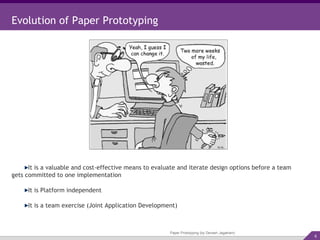 Paper Prototyping (by Devesh Jagatram) Evolution of Paper Prototyping It is a valuable and cost-effective means to evaluate and iterate design options before a team gets committed to one implementation It is Platform independent It is a team exercise (Joint Application Development) 