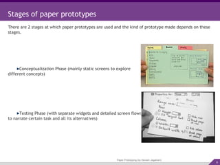 Paper Prototyping (by Devesh Jagatram) Stages of paper prototypes There are 2 stages at which paper prototypes are used and the kind of prototype made depends on these stages. Conceptualization Phase (mainly static screens to explore different concepts) Testing Phase (with separate widgets and detailed screen flows to narrate certain task and all its alternatives) 