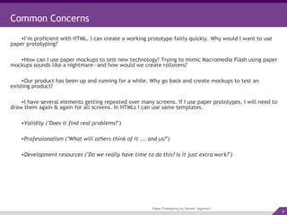 Paper Prototyping (by Devesh Jagatram) Common Concerns I’m proficient with HTML. I can create a working prototype fairly quickly. Why would I want to use paper prototyping? How can I use paper mockups to test new technology? Trying to mimic Macromedia Flash using paper mockups sounds like a nightmare—and how would we create rollovers? Our product has been up and running for a while. Why go back and create mockups to test an existing product? I have several elements getting repeated over many screens. If I use paper prototypes, I will need to draw them again & again for all screens. In HTMLs I can use same templates. Validity ("Does it find real problems?") Professionalism ("What will others think of it ... and us?") Development resources ("Do we really have time to do this? Is it just extra work?") 