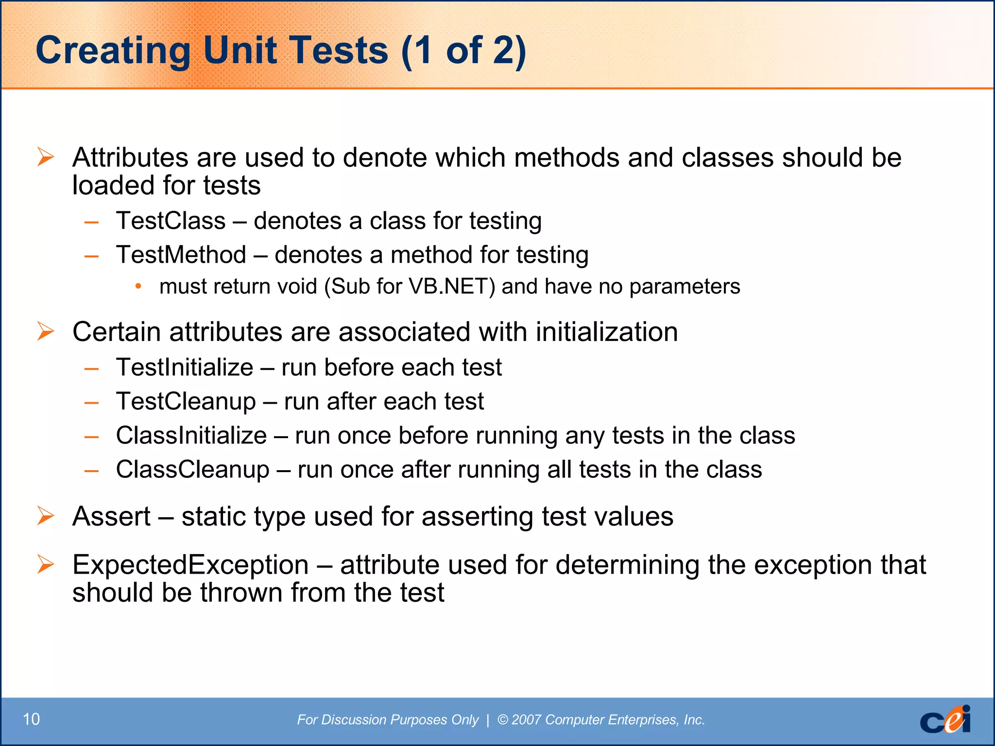 Creating Unit Tests (1 of 2) Attributes are used to denote which methods and classes should be loaded for tests TestClass – denotes a class for testing TestMethod – denotes a method for testing must return void (Sub for VB.NET) and have no parameters Certain attributes are associated with initialization TestInitialize – run before each test TestCleanup – run after each test ClassInitialize – run once before running any tests in the class ClassCleanup – run once after running all tests in the class Assert – static type used for asserting test values ExpectedException – attribute used for determining the exception that should be thrown from the test 