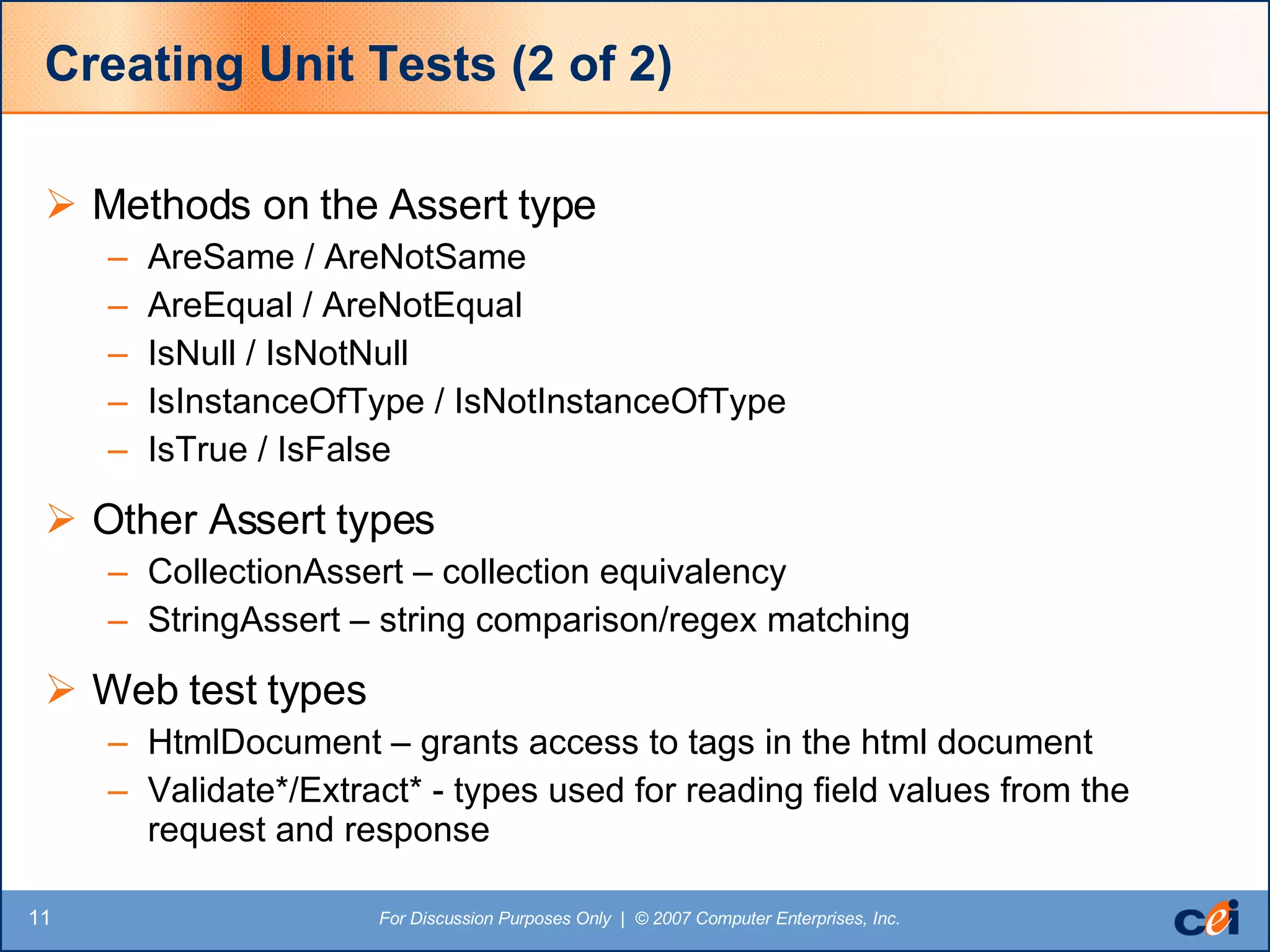 Creating Unit Tests (2 of 2) Methods on the Assert type AreSame / AreNotSame AreEqual / AreNotEqual IsNull / IsNotNull IsInstanceOfType / IsNotInstanceOfType IsTrue / IsFalse Other Assert types CollectionAssert – collection equivalency StringAssert – string comparison/regex matching Web test types HtmlDocument – grants access to tags in the html document Validate*/Extract* - types used for reading field values from the request and response 