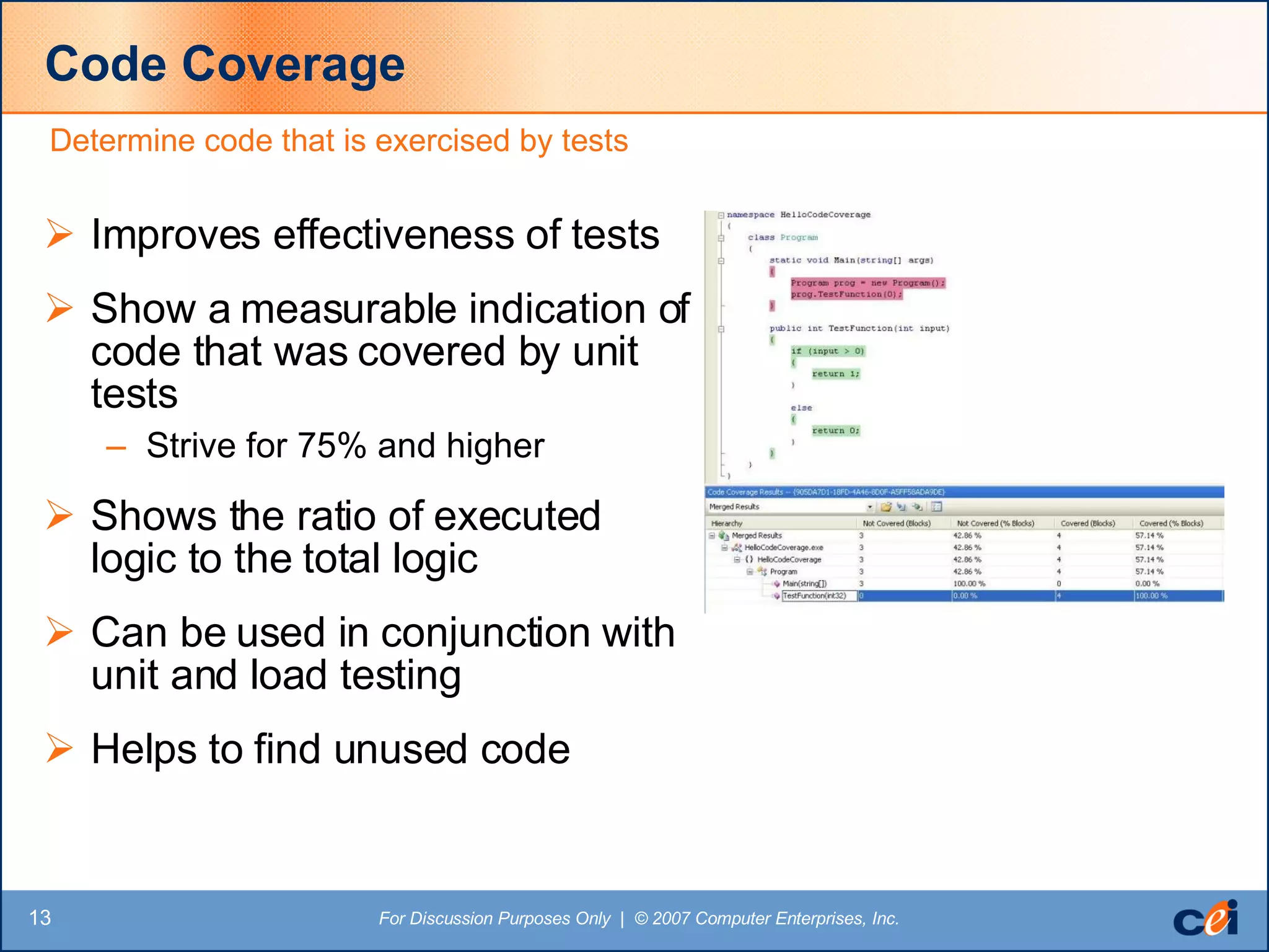 Code Coverage Improves effectiveness of tests Show a measurable indication of code that was covered by unit tests Strive for 75% and higher Shows the ratio of executed logic to the total logic Can be used in conjunction with unit and load testing Helps to find unused code Determine code that is exercised by tests 
