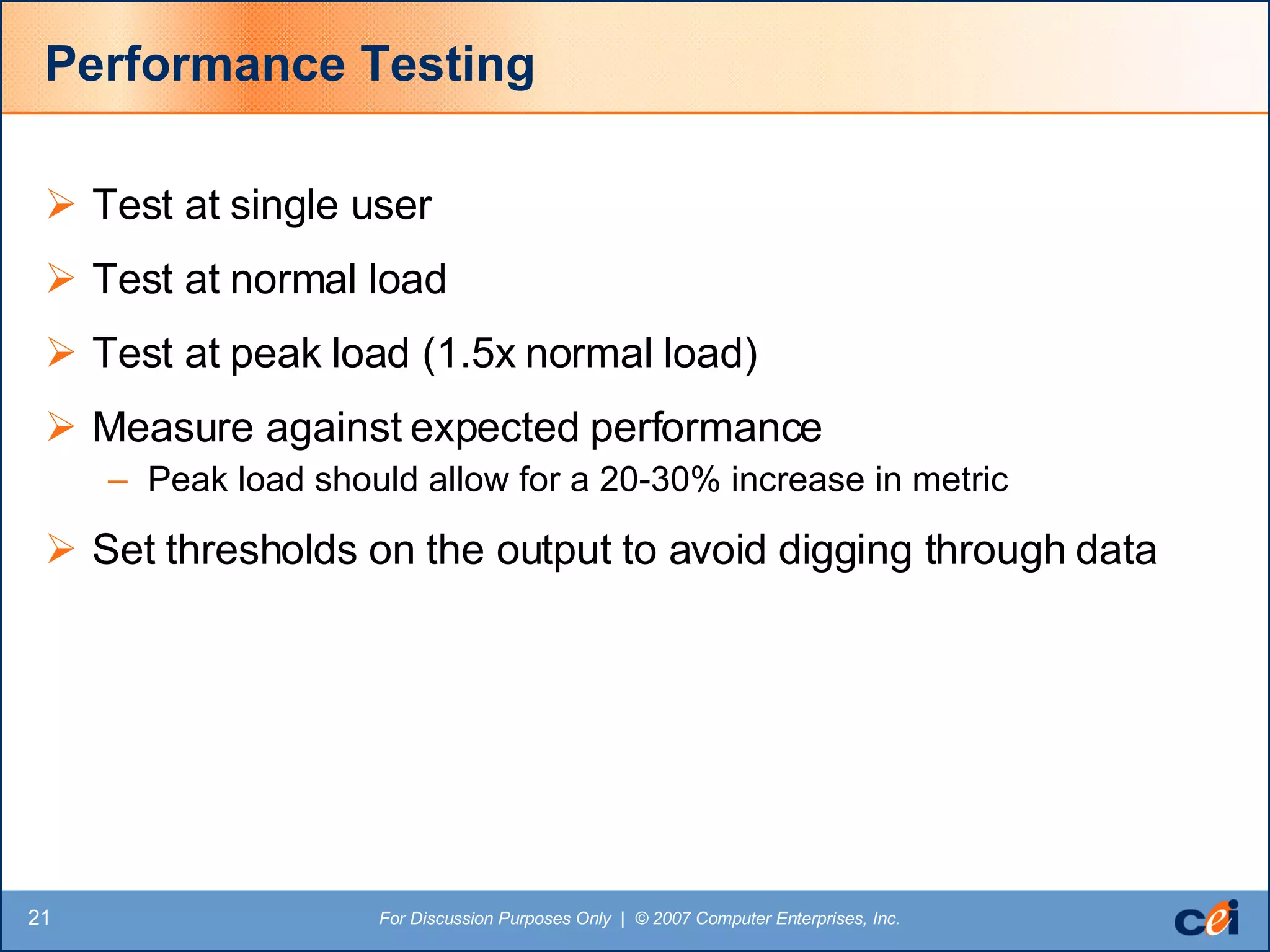 Performance Testing Test at single user Test at normal load Test at peak load (1.5x normal load) Measure against expected performance Peak load should allow for a 20-30% increase in metric Set thresholds on the output to avoid digging through data 