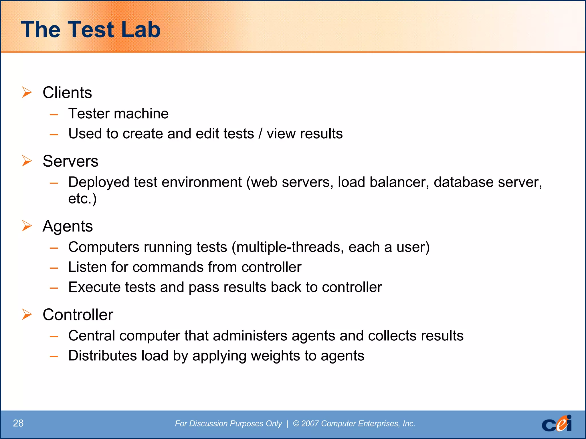 The Test Lab Clients Tester machine Used to create and edit tests / view results Servers Deployed test environment (web servers, load balancer, database server, etc.) Agents Computers running tests (multiple-threads, each a user) Listen for commands from controller Execute tests and pass results back to controller Controller Central computer that administers agents and collects results Distributes load by applying weights to agents 