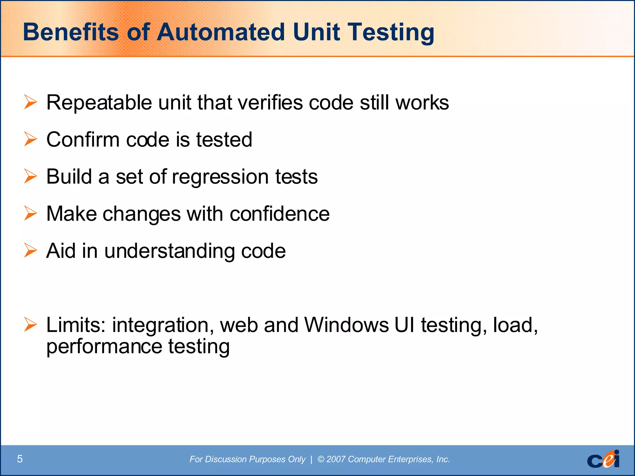 Benefits of Automated Unit Testing Repeatable unit that verifies code still works Confirm code is tested Build a set of regression tests Make changes with confidence Aid in understanding code Limits: integration, web and Windows UI testing, load, performance testing 