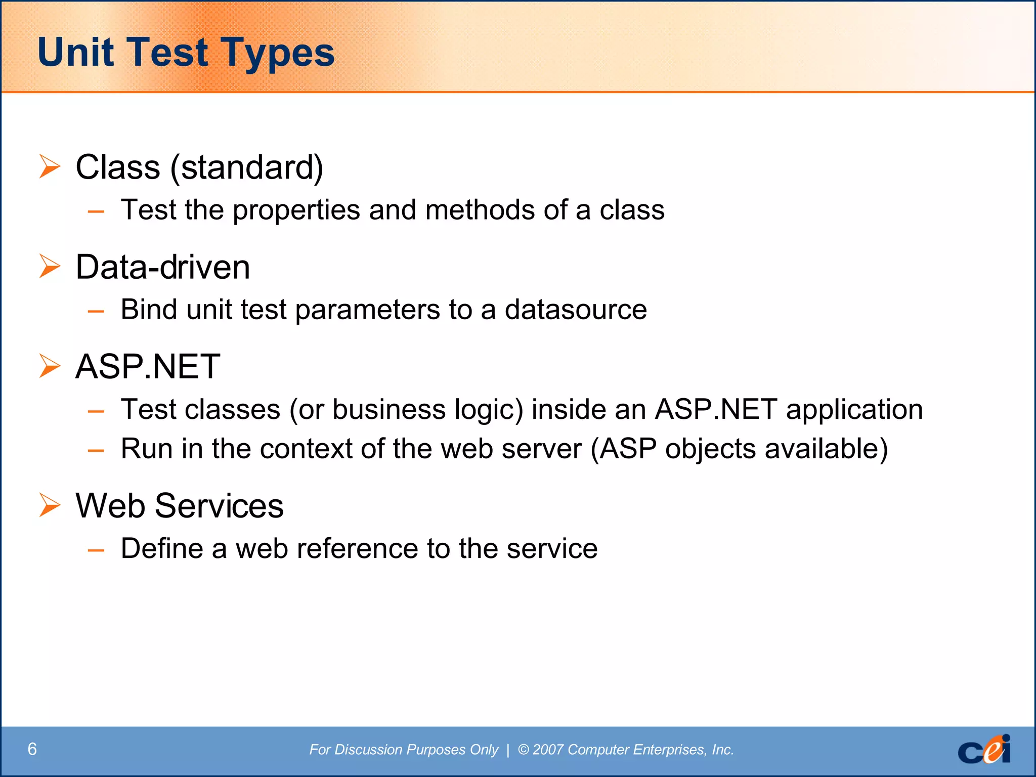 Unit Test Types Class (standard) Test the properties and methods of a class Data-driven Bind unit test parameters to a datasource ASP.NET Test classes (or business logic) inside an ASP.NET application  Run in the context of the web server (ASP objects available) Web Services Define a web reference to the service 