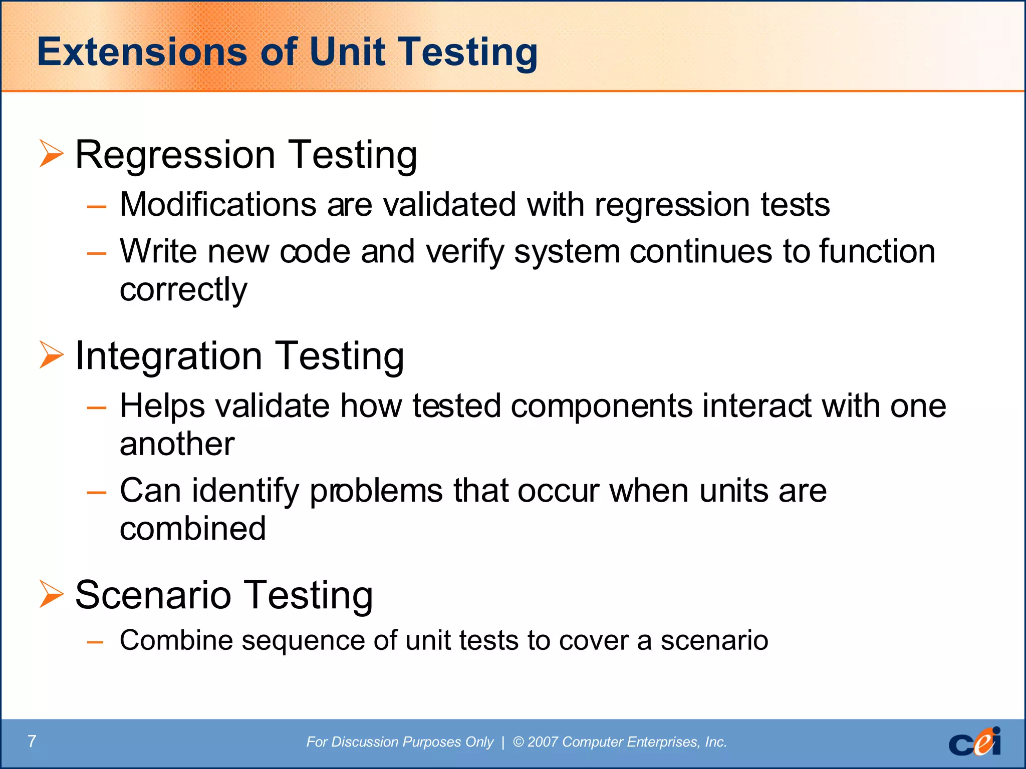 Extensions of Unit Testing Regression Testing Modifications are validated with regression tests Write new code and verify system continues to function correctly Integration Testing Helps validate how tested components interact with one another Can identify problems that occur when units are combined Scenario Testing Combine sequence of unit tests to cover a scenario 