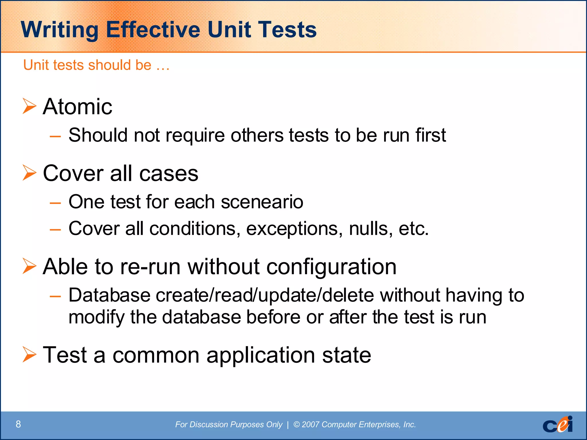 Writing Effective Unit Tests Atomic Should not require others tests to be run first Cover all cases  One test for each sceneario Cover all conditions, exceptions, nulls, etc. Able to re-run without configuration Database create/read/update/delete without having to modify the database before or after the test is run Test a common application state Unit tests should be … 