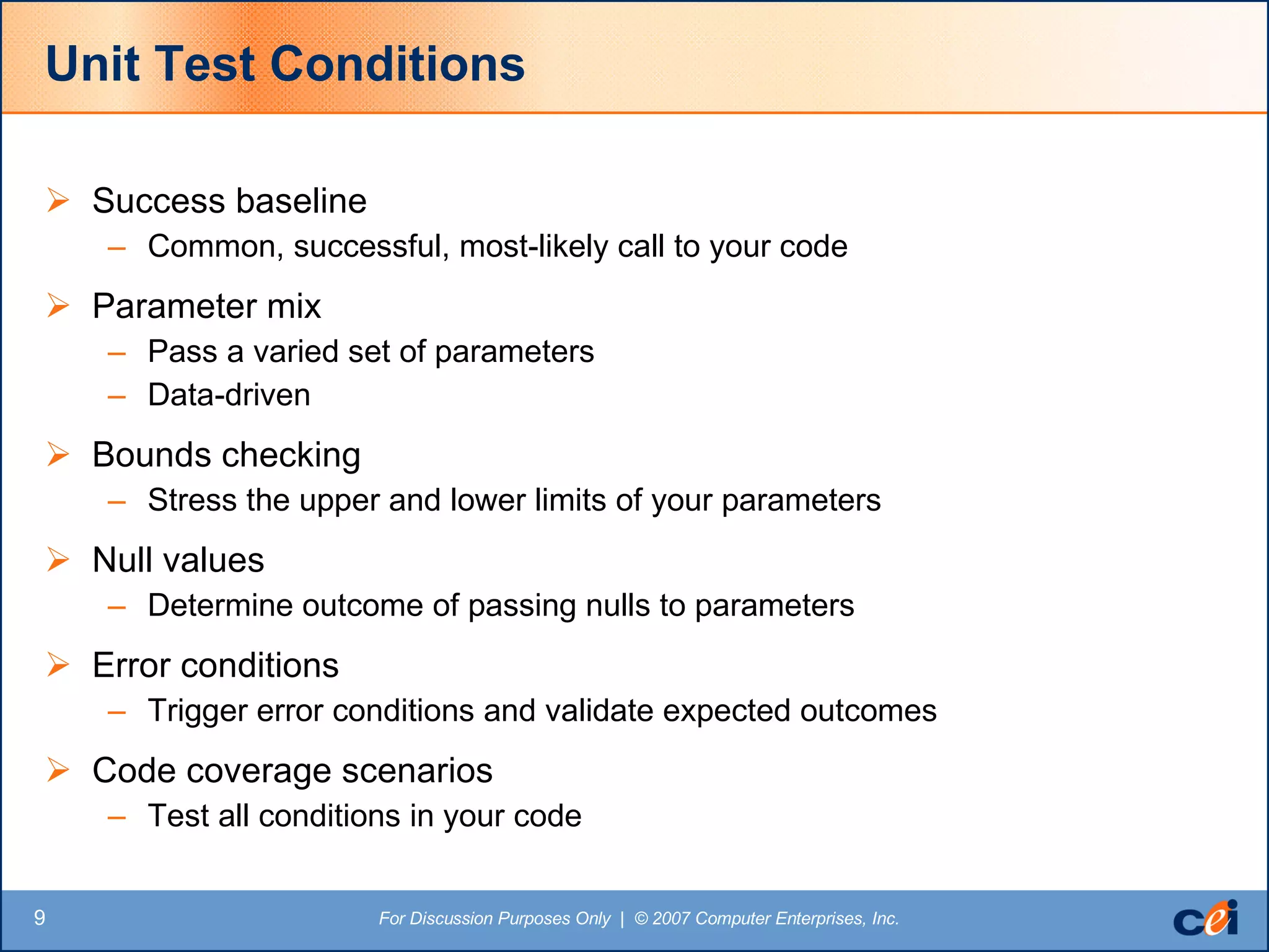 Unit Test Conditions Success baseline Common, successful, most-likely call to your code Parameter mix Pass a varied set of parameters Data-driven Bounds checking Stress the upper and lower limits of your parameters Null values Determine outcome of passing nulls to parameters Error conditions Trigger error conditions and validate expected outcomes Code coverage scenarios Test all conditions in your code 