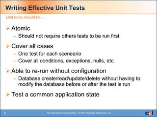 Writing Effective Unit Tests Atomic Should not require others tests to be run first Cover all cases  One test for each sceneario Cover all conditions, exceptions, nulls, etc. Able to re-run without configuration Database create/read/update/delete without having to modify the database before or after the test is run Test a common application state Unit tests should be … 