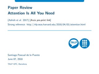 Paper Review
Attention Is All You Need
(Ashish et al. 2017) [Arxiv pre-print link]
Strong reference: http://nlp.seas.harvard.edu/2018/04/03/attention.html
Santiago Pascual de la Puente
June 07, 2018
TALP UPC, Barcelona
 