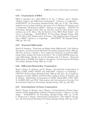 Schneier A Self-Study Course in Block-Cipher Cryptanalysis
6.24 Cryptanalysis of IDEA
IDEA is described (it’s called IPES) in X. Lai, J. Massey, and S. Murphy,
“Markov Ciphers and Diﬀerential Cryptanalysis” (Advances in Cryptology —
EUROCRYPT ’91 Proceedings, Springer-Verlag, 1991, pp. 17–38). The easiest
analysis is to try to ﬁnd weak keys; one answer is in J. Daemen, R. Govaerts, and
J. Vandewalle, “Weak Keys for IDEA” (Advances in Cryptology — CRYPTO ’93
Proceedings, Springer-Verlag, 1994, pp. 224–231). Look for other attacks; some
solutions are in W. Meier, “On the Security of the IDEA Block Cipher” (Ad-
vances in Cryptology — EUROCRYPT ’93 Proceedings, Springer-Verlag, 1994,
pp. 371–385), and P. Hawkes and L. O’Connor, “On Applying Linear Cryptanal-
ysis to IDEA” (Advances in Cryptology — ASIACRYPT ’96, Springer-Verlag,
1996, pp. 105–115).
6.25 Truncated Diﬀerentials
Read L.R. Knudsen, “Truncated and Higher Order Diﬀerentials” (Fast Software
Encryption, 2nd International Workshop Proceedings, Springer-Verlag, 1995, pp.
196–211), Sections 1 though 4. Try to apply the techniques of truncated diﬀer-
entials before reading the results in Section 5. Try to break SAFER using trun-
cated diﬀerentials. Results are in L.R. Knudsen and T.A Berson, “Truncated
Diﬀerentials of SAFER Fast Software Encryption, 3rd International Workshop
Proceedings, Springer-Verlag, 1996, pp. 15–26).
6.26 Diﬀerential Related-Key Cryptanalysis
Read J. Kelsey, B. Schneier, and D. Wagner, “Key-Schedule Cryptanalysis of
IDEA, G-DES, GOST, SAFER, and Triple-DES” (Advances in Cryptology —
CRYPTO ’96 Proceedings, Springer-Verlag, 1996, pp. 237–251). Try to apply the
techniques to 3-Way, DES-X, and TEA before reading J. Kelsey, B. Schneier, and
D. Wagner, “Related-Key Cryptanalysis of 3-WAY, Biham-DES, CAST, DES-
X, NewDES, RC2, and TEA” (Information and Communications Security, First
International Conference Proceedings, Springer-Verlag, 1997, pp. 203–207).
6.27 Generalizations of Linear Cryptanalysis
Read C. Harpes, G. Kramer, and J. Massey, “A Generalization of Linear Crypt-
analysis and the Applicability of Matsui’s Piling-up Lemma” (Advances in Cryp-
tology — EUROCRYPT ’95 Proceedings, Springer-Verlag, 1995, pp. 24–38),
C. Harpes and J. Massey, “Partitioning Cryptanalysis” (Fast Software Encryp-
tion, 4th International Workshop Proceedings, Springer-Verlag, 1997, pp. 13–27).
11
 