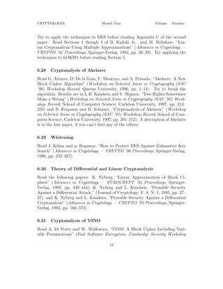 CRYPTOLOGIA Month Year Volume Number
Try to apply the techniques to DES before reading Appendix C of the second
paper. Read Sections 1 though 4 of B. Kaliski Jr. and M. Robshaw, “Lin-
ear Cryptanalysis Using Multiple Approximations” (Advances in Cryptology —
CRYPTO ’94 Proceedings, Springer-Verlag, 1994, pp. 26–39). Try applying the
techniques to LOKI91 before reading Section 5.
6.28 Cryptanalysis of Akelarre
Read G. ´Alvarez, D. De la Guia, F. Montoya, and A. Peinado, “Akelarre: A New
Block Cipher Algorithm” (Workshop on Selected Areas in Cryptography (SAC
’96) Workshop Record, Queens University, 1996, pp. 1–14). Try to break the
algorithm. Results are in L.R. Knudsen and V. Rijmen, “Two Rights Sometimes
Make a Wrong” (Workshop on Selected Areas in Cryptography (SAC ’97) Work-
shop Record, School of Computer Science, Carleton University, 1997, pp. 213–
223) and N. Ferguson and B. Schneier, “Cryptanalysis of Akelarre” (Workshop
on Selected Areas in Cryptography (SAC ’97) Workshop Record, School of Com-
puter Science, Carleton University, 1997, pp. 201–212). A description of Akelarre
is in the last paper, if you can’t ﬁnd any of the others.
6.29 Whitening
Read J. Kilian and p. Rogaway, “How to Protect DES Against Exhaustive Key
Search” (Advances in Cryptology — CRYPTO ’96 Proceedings, Springer-Verlag,
1996, pp. 252–267).
6.30 Theory of Diﬀerential and Linear Cryptanalysis
Read the following papers: K. Nyberg, “Linear Approximation of Block Ci-
phers” (Advances in Cryptology — EUROCRYPT ’94 Proceedings, Springer-
Verlag, 1995, pp. 439–444), K. Nyberg and L. Knudsen, “Provable Security
Against a Diﬀerential Attack,” (Journal of Cryptology, V. 8, N. 1, 1995, pp. 27–
37), and K. Nyberg and L. Knudsen, “Provable Security Against a Diﬀerential
Cryptanalysis” (Advances in Cryptology — CRYPTO ’92 Proceedings, Springer-
Verlag, 1993, pp. 566–574).
6.31 Cryptanalysis of VINO
Read A. Di Porto and W. Wolfowicz, “VINO: A Block Cipher Including Vari-
able Permutations” (Fast Software Encryption, Cambridge Security Workshop
12
 