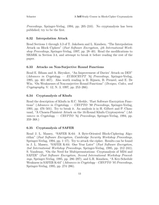 Schneier A Self-Study Course in Block-Cipher Cryptanalysis
Proceedings, Springer-Verlag, 1994, pp. 205–210). No cryptanalysis has been
published; try to be the ﬁrst.
6.32 Interpolation Attack
Read Sections 1 through 3.3 of T. Jakobsen and L. Knudsen, “The Interpolation
Attack on Block Ciphers” (Fast Software Encryption, 4th International Work-
shop Proceedings, Springer-Verlag, 1997, pp. 28–40). Read the modiﬁcations to
SHARK in Section 3.4, and attempt to break it before reading the rest of the
paper.
6.33 Attacks on Non-Surjective Round Functions
Read E. Biham and A. Biryukov, “An Improvement of Davies’ Attack on DES”
(Advances in Cryptology — EUROCRYPT ’94 Proceedings, Springer-Verlag,
1995, pp. 461–467). Also worth reading is B. Rijmen, B. Preneel, and E. De
Win, “On Weaknesses of Non-surjective Round Functions” (Designs, Codes, and
Cryptography, V. 12, N. 3, 1997, pp. 253–266).
6.34 Cryptanalysis of Khufu
Read the description of Khufu in R.C. Merkle, “Fast Software Encryption Func-
tions” (Advances in Cryptology — CRYPTO ’90 Proceedings, Springer-Verlag,
1991, pp. 476–501). Try to break it. An analysis is in H. Gilbert and P. Chau-
vaud, “A Chosen-Plaintext Attack on the 16-Round Khufu Cryptosystem” (Ad-
vances in Cryptology — CRYPTO ’94 Proceedings, Springer-Verlag, 1994, pp.
359–368.)
6.35 Cryptanalysis of SAFER
Read J. L. Massey, “SAFER K-64: A Byte-Oriented Block-Ciphering Algo-
rithm” (Fast Software Encryption, Cambridge Security Workshop Proceedings,
Springer-Verlag, 1994, pp. 1–17). Try to attack the cipher. Results can be found
in J. L. Massey, “SAFER K-64: One Year Later” (Fast Software Encryption,
2nd International Workshop Proceedings, Springer-Verlag, 1995, pp. 212–241);
S. Vaudenay, “On the Need for Multipermutations: Cryptanalysis of MD4 and
SAFER” (Fast Software Encryption, Second International Workshop Proceed-
ings, Springer-Verlag, 1995, pp. 286–297); and L.R. Knudsen, “A Key-Schedule
Weakness in SAFER K-64” (Advances in Cryptology—CRYPTO ’95 Proceedings,
Springer-Verlag, 1995, pp. 274–286).
13
 