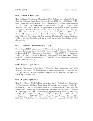 CRYPTOLOGIA Month Year Volume Number
6.36 Modes of Operation
Read E. Biham, “On Modes of Operation” (Fast Software Encryption, Cambridge
Security Workshop Proceedings, Springer-Verlag, 1994, pp. 116–120) and E. Bi-
ham, “Cryptanalysis of Multiple Modes of Operation” (Advances in Cryptology
— ASIACRYPT ’94 Proceedings, Springer-Verlag, 1995, pp. 278–292). Read
Sections 1 and 2 of E. Biham, “Cryptanalysis of Ladder-DES” (Fast Software
Encryption, 4th International Workshop Proceedings, Springer-Verlag, 1997, pp.
134–138). Try to break the construction before reading the rest of the paper.
Also read D. Wagner, “Analysis of Some Recently Proposed Modes of Operation”
(Fast Software Encryption, 5th International Workshop Proceedings, Springer-
Verlag, 1998, pp. 254–269), and try to break the constructions before reading
the analysis.
6.37 Advanced Cryptanalysis of IDEA
Try to break IDEA using truncated diﬀerentials and diﬀerential-linear charac-
teristics. Results are in J. Borst, L.R. Knudsen, and V. Rijmen, “Two Attacks
on Reduced IDEA” (Advances in Cryptology — EUROCRYPT ’97, Springer-
Verlag, 1997, pp. 1–13) and P. Hawkes, “Diﬀerential-Linear Weak Key Classes
of IDEA” (Advances in Cryptology — EUROCRYPT ’98 Proceedings, Springer-
Verlag, 1998, pp. 112–126).
6.38 Cryptanalysis of TEA
Read D. Wheeler and R. Needham, “TEA, a Tiny Encryption Algorithm” (Fast
Software Encryption, 2nd International Workshop Proceedings, Springer-Verlag,
1995, pp. 97–110). No cryptanalysis, except of the key schedule, has been pub-
lished; try to be the ﬁrst.
6.39 Cryptanalysis of RC5
Read R.L. Rivest, “The RC5 Encryption Algorithm” (Fast Software Encryption,
2nd International Workshop Proceedings, Springer-Verlag, 1995, pp. 86–96). Try
to break RC5. You can ﬁnd some results in B.S. Kaliski and Y.L. Yin, “On Dif-
ferential and Linear Cryptanalysis of the RC5 Encryption Algorithm” (Advances
in Cryptology—CRYPTO ’95 Proceedings, Springer-Verlag, 1995, pp. 445–454);
L.R. Knudsen and W. Meier, “Improved Diﬀerential Attacks on RC5” (Advances
in Cryptology — CRYPTO ’96 Proceedings, Springer-Verlag, 1996, pp. 216–
228); and A.A. Selcuk, “New Results in Linear Cryptanalysis of RC5” (Fast
14
 