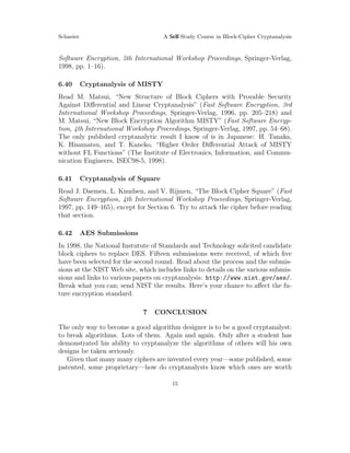 Schneier A Self-Study Course in Block-Cipher Cryptanalysis
Software Encryption, 5th International Workshop Proceedings, Springer-Verlag,
1998, pp. 1–16).
6.40 Cryptanalysis of MISTY
Read M. Matsui, “New Structure of Block Ciphers with Provable Security
Against Diﬀerential and Linear Cryptanalysis” (Fast Software Encryption, 3rd
International Workshop Proceedings, Springer-Verlag, 1996, pp. 205–218) and
M. Matsui, “New Block Encryption Algorithm MISTY” (Fast Software Encryp-
tion, 4th International Workshop Proceedings, Springer-Verlag, 1997, pp. 54–68).
The only published cryptanalytic result I know of is in Japanese: H. Tanaka,
K. Hisamatsu, and T. Kaneko, “Higher Order Diﬀerential Attack of MISTY
without FL Functions” (The Institute of Electronics, Information, and Commu-
nication Engineers, ISEC98-5, 1998).
6.41 Cryptanalysis of Square
Read J. Daemen, L. Knudsen, and V. Rijmen, “The Block Cipher Square” (Fast
Software Encryption, 4th International Workshop Proceedings, Springer-Verlag,
1997, pp. 149–165), except for Section 6. Try to attack the cipher before reading
that section.
6.42 AES Submissions
In 1998, the National Instutute of Standards and Technology solicited candidate
block ciphers to replace DES. Fifteen submissions were received, of which ﬁve
have been selected for the second round. Read about the process and the submis-
sions at the NIST Web site, which includes links to details on the various submis-
sions and links to various papers on cryptanalysis: http://www.nist.gov/aes/.
Break what you can; send NIST the results. Here’s your chance to aﬀect the fu-
ture encryption standard.
7 CONCLUSION
The only way to become a good algorithm designer is to be a good cryptanalyst:
to break algorithms. Lots of them. Again and again. Only after a student has
demonstrated his ability to cryptanalyze the algorithms of others will his own
designs be taken seriously.
Given that many many ciphers are invented every year—some published, some
patented, some proprietary—how do cryptanalysts know which ones are worth
15
 