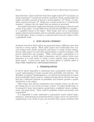 Schneier A Self-Study Course in Block-Cipher Cryptanalysis
than brute-force. Never mind that brute-force might require 2128
encryptions; an
attack requiring 2110
encryptions would be considered a break. Breaks might also
require unrealistic amounts of known or chosen plaintext—256
blocks—or unre-
alistic amounts of storage: 280
. Simply put, a break can just be a “certiﬁcational
weakness”: evidence that the cipher does not perform as advertised.
Successful cryptanalysis might mean showing a break against a reduced-round
variant of the cipher—8-round DES versus the full 16-round DES, for example—
or a simpliﬁed variant of the cipher. Most breaks start out as cryptanalysis
against reduced-round variants, and are eventually (maybe years later) extended
to the full cipher. In fact, a break on a reduced-round version of a cipher is often
a publishable result.
3 WHY BLOCK CIPHERS?
Academic research in block ciphers has progressed along a diﬀerent course than
research in stream ciphers. Block cipher papers have traditionally been con-
crete designs (with speciﬁc parameters and names) or breaks of those designs.
Stream cipher papers are more often general design or analysis techniques, with
general applications and examples. While stream-cipher cryptanalysis is at
least as important as block cipher cryptanaysis, and in military circles more
important, it is much harder to string a course together using existing aca-
demic papers. A good survey paper on stream ciphers is available online at
http://www.rsasecurity.com/rsalabs/technotes.
4 PREREQUISITES
It will be almost impossible to understand some cryptanalytic results without
a good understanding of simple concepts from probability and statistics. The
Handbook of Applied Cryptography has a very fast-paced introduction of a great
deal of probability theory; however, students learning this for the ﬁrst time may
ﬁnd that a dedicated textbook on probability and statistics provides a gentler
introduction to the subject.
Other topics from discrete mathematics and computer science are also use-
ful, though they are not strictly necessary to know. A student should know, or
be prepared to learn, linear algebra, group theory, complexity theory, combina-
torics, and graph theory. These could be proﬁtably studied concurrently with
cryptanalysis.
It is impossible to really understand a cryptanalytic attack without imple-
menting it. Implementing an attack described in a paper can be very instructive;
implementing a new attack of your own invention often exposes subtleties that
3
 