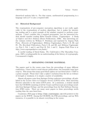CRYPTOLOGIA Month Year Volume Number
theoretical analysis fails to. For that reason, mathematical programming in a
language such as C is also a required skill.
4.1 Historical Background
The cryptanalysis of pre-computer encryption algorithms is not really appli-
cable to the cryptanalysis of modern algorithms, but it makes for interest-
ing reading and is a good example of the mindset required to perform crypt-
analysis. I don’t consider this a required prerequisite, but the interested stu-
dent should consider reading Helen Fourche Gaines, Cryptanalysis: A Study
of Ciphers and their Solution (Dover Publications, 1939). Also interesting are
the volumes written by William F. Friedman and reprinted by Aegean Park
Press: Elements of Cryptanalysis; Military Cryptanalysis, Parts I, II, III, and
IV; The Riverbank Publications, Parts I, II, and III; and Military Cryptanalyt-
ics, Part I, Vol. 1 and 2, and Part II, Vol. 1 and 2. Aegean Park Press is at
http://www.aegeanparkpress.com/books/.
A careful reading of David Kahn, The Codebreakers (The Macmillan Com-
pany, 1967), is indispensible for an understanding of the history of cryptography.
I recommend it highly.
5 OBTAINING COURSE MATERIAL
The papers used in the course come from the proceedings of many diﬀerent
conferences. I have tried to avoid obscure publications, but invariably some have
crept in. This means that many good block ciphers are not listed above: CAST is
a prime example. Please don’t take a cipher’s exclusion from the list as evidence
of strength or weakness; it is simply a matter of availability.
Almost all papers come from Springer-Verlag conference proceedings, all pub-
lished in the Lecture Notes in Computer Science (LNCS) series. Most university
libraries subscribe to the entire LNCS series. At a minimum, a student should
have the CD-ROM consisting of all the Crypto and Eurocrypt proceedings (avail-
able from Springer-Verlag), and the proceedings from the Fast Software Encryp-
tion (FSE) series. There are many more papers in those proceedings worth
reading than the ones listed here.
I maintain a Web page at http://www.counterpane.com with pointers to the
papers on the WWW. Among the CD-ROM, the FSE proceedings, and my Web
resources, it is possible to do almost everything in the course.
4
 