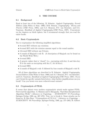 Schneier A Self-Study Course in Block-Cipher Cryptanalysis
6 THE COURSE
6.1 Background
Read at least two of the following: B. Schneier, Applied Cryptography, Second
Edition (John Wiley & Sons, 1996); D.R. Stinson, Cryptography: Theory and
Practice (CRC Press, 1995); and A.J. Menezes, P.C. van Oorschot, and S.A.
Vanstone, Handbook of Applied Cryptography (CRC Press, 1997). Concentrate
on the chapters on block ciphers, but I recommend strongly that you read the
entire books.
6.2 Basic Cryptanalysis
Try to cryptanalyze the following simpliﬁed algorithms:
• 8-round RC5 without any rotations.
• 8-round RC5 with the rotation amount equal to the round number.
• 12-round DES without any S-boxes.
• 8 rounds of Skipjack’s rule B. (A description of Skipjack can be found on
the World Wide Web.)
• 4-round DES.
• A generic cipher that is “closed” (i.e., encrypting with key A and then key
B is the same as encrypting with key C, for all keys).
• 6-round DES.
• 4 rounds of Skipjack’s rule A followed by four rounds of Skipjack’s rule B.
All of these algorithms are described in B. Schneier, Applied Cryptography,
Second Edition (John Wiley & Sons, 1996) and A.J. Menezes, P.C. van Oorschot,
and S.A. Vanstone, Handbook of Applied Cryptography (CRC Press, 1997). If you
can’t break the speciﬁc variants listed above, what further simpliﬁcations can you
break? Can you break even more reduced-round variants?
6.3 Cryptanalysis of FEAL
It seems that almost every modern cryptanalytic attack works against FEAL.
First read the algorithm: A. Shimizu and S. Miyaguchi, “Fast Data Encipherment
Algorithm FEAL” (Advances in Cryptology — EUROCRYPT ’87 Proceedings,
Springer-Verlag, 1988, pp. 267–278). Now, try to break it. Some attacks can be
found in: B. Den Boer, “Cryptanalysis of F.E.A.L.” (Advances in Cryptology —
EUROCRYPT ’88 Proceedings, Springer-Verlag, 1988, pp. 275–280); H. Gilbert
5
 
