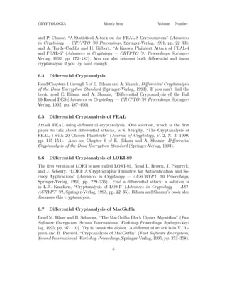 CRYPTOLOGIA Month Year Volume Number
and P. Chasse, “A Statistical Attack on the FEAL-8 Cryptosystem” (Advances
in Cryptology — CRYPTO ’90 Proceedings, Springer-Verlag, 1991, pp. 22–33);
and A. Tardy-Corfdir and H. Gilbert, “A Known Plaintext Attack of FEAL-4
and FEAL-6” (Advances in Cryptology — CRYPTO ’91 Proceedings, Springer-
Verlag, 1992, pp. 172–182). You can also reinvent both diﬀerential and linear
cryptanalysis if you try hard enough.
6.4 Diﬀerential Cryptanalysis
Read Chapters 1 through 5 of E. Biham and A. Shamir, Diﬀerential Cryptanalysis
of the Data Encryption Standard (Springer-Verlag, 1993). If you can’t ﬁnd the
book, read E. Biham and A. Shamir, “Diﬀerential Cryptanalysis of the Full
16-Round DES (Advances in Cryptology — CRYPTO ’91 Proceedings, Springer-
Verlag, 1992, pp. 487–496).
6.5 Diﬀerential Cryptanalysis of FEAL
Attack FEAL using diﬀerential cryptanalysis. One solution, which is the ﬁrst
paper to talk about diﬀerential attacks, is S. Murphy, “The Cryptanalysis of
FEAL-4 with 20 Chosen Plaintexts” (Journal of Cryptology, V. 2, N. 3, 1990,
pp. 145–154). Also see Chapter 6 of E. Biham and A. Shamir, Diﬀerential
Cryptanalysis of the Data Encryption Standard (Springer-Verlag, 1993).
6.6 Diﬀerential Cryptanalysis of LOKI-89
The ﬁrst version of LOKI is now called LOKI-89. Read L. Brown, J. Pieprzyk,
and J. Seberry, “LOKI: A Cryptographic Primitive for Authentication and Se-
crecy Applications” (Advances in Cryptology — AUSCRYPT ’90 Proceedings,
Springer-Verlag, 1990, pp. 229–236). Find a diﬀerential attack; a solution is
in L.R. Knudsen, “Cryptanalysis of LOKI” (Advances in Cryptology — ASI-
ACRYPT ’91, Springer-Verlag, 1993, pp. 22–35). Biham and Shamir’s book also
discusses this cryptanalysis.
6.7 Diﬀerential Cryptanalysis of MacGuﬃn
Read M. Blaze and B. Schneier, “The MacGuﬃn Block Cipher Algorithm” (Fast
Software Encryption, Second International Workshop Proceedings, Springer-Ver-
lag, 1995, pp. 97–110). Try to break the cipher. A diﬀerential attack is in V. Ri-
jmen and B. Preneel, “Cryptanalysis of MacGuﬃn” (Fast Software Encryption,
Second International Workshop Proceedings, Springer-Verlag, 1995, pp. 353–358).
6
 