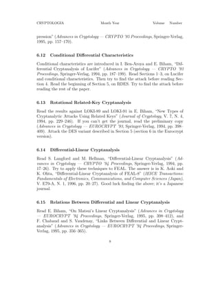 CRYPTOLOGIA Month Year Volume Number
pression” (Advances in Cryptology — CRYPTO ’95 Proceedings, Springer-Verlag,
1995, pp. 157–170).
6.12 Conditional Diﬀerential Characteristics
Conditional characteristics are introduced in I. Ben-Aroya and E. Biham, “Dif-
ferential Cryptanalysis of Lucifer” (Advances in Cryptology — CRYPTO ’93
Proceedings, Springer-Verlag, 1994, pp. 187–199). Read Sections 1–3, on Lucifer
and conditional characteristics. Then try to ﬁnd the attack before reading Sec-
tion 4. Read the beginning of Section 5, on RDES. Try to ﬁnd the attack before
reading the rest of the paper.
6.13 Rotational Related-Key Cryptanalysis
Read the results against LOKI-89 and LOKI-91 in E. Biham, “New Types of
Cryptanalytic Attacks Using Related Keys” (Journal of Cryptology, V. 7, N. 4,
1994, pp. 229–246). If you can’t get the journal, read the preliminary copy
(Advances in Cryptology — EUROCRYPT ’93, Springer-Verlag, 1994, pp. 398–
409). Attack the DES variant described in Section 5 (section 6 in the Eurocrypt
version).
6.14 Diﬀerential-Linear Cryptanalysis
Read S. Langford and M. Hellman, “Diﬀerential-Linear Cryptanalysis” (Ad-
vances in Cryptology — CRYPTO ’94 Proceedings, Springer-Verlag, 1994, pp.
17–26). Try to apply these techniques to FEAL. The answer is in K. Aoki and
K. Ohta, “Diﬀerential-Linear Cryptanalysis of FEAL-8” (IEICE Transactions:
Fundamentals of Electronics, Communications, and Computer Sciences (Japan),
V. E79-A, N. 1, 1996, pp. 20–27). Good luck ﬁnding the above; it’s a Japanese
journal.
6.15 Relations Between Diﬀerential and Linear Cryptanalysis
Read E. Biham, “On Matsui’s Linear Cryptanalysis” (Advances in Cryptology
— EUROCRYPT ’94 Proceedings, Springer-Verlag, 1995, pp. 398–412), and
F. Chabaud and S. Vaudenay, “Links Between Diﬀerential and Linear Crypt-
analysis” (Advances in Cryptology — EUROCRYPT ’94 Proceedings, Springer-
Verlag, 1995, pp. 356–365).
8
 