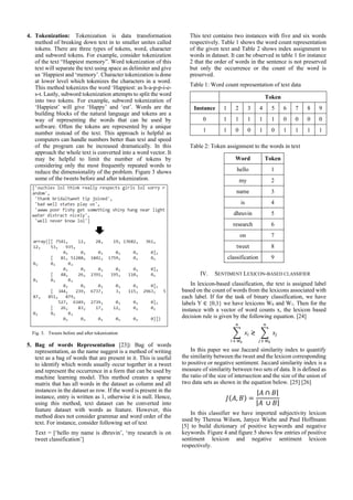 4. Tokenization: Tokenization is data transformation
method of breaking down text in to smaller unites called
tokens. There are three types of tokens, word, character
and subword tokens. For example, consider tokenization
of the text “Happiest memory”. Word tokenization of this
text will separate the text using space as delimiter and give
us ‘Happiest and ‘memory’. Character tokenization is done
at lower level which tokenizes the characters in a word.
This method tokenizes the word ‘Happiest: as h-a-p-p-i-e-
s-t. Lastly, subword tokenization attempts to split the word
into two tokens. For example, subword tokenization of
‘Happiest’ will give ‘Happy’ and ‘est’. Words are the
building blocks of the natural language and tokens are a
way of representing the words that can be used by
software. Often the tokens are represented by a unique
number instead of the text. This approach is helpful as
computers can handle numbers better than text and speed
of the program can be increased dramatically. In this
approach the whole text is converted into a word vector. It
may be helpful to limit the number of tokens by
considering only the most frequently repeated words to
reduce the dimensionality of the problem. Figure 3 shows
some of the tweets before and after tokenization.
Fig. 3. Tweets before and after tokenization
5. Bag of words Representation [23]: Bag of words
representation, as the name suggest is a method of writing
text as a bag of words that are present in it. This is useful
to identify which words usually occur together in a tweet
and represent the occurrence in a form that can be used by
machine learning model. This method creates a sparse
matrix that has all words in the dataset as column and all
instances in the dataset as row. If the word is present in the
instance, entry is written as 1, otherwise it is null. Hence,
using this method, text dataset can be converted into
feature dataset with words as feature. However, this
method does not consider grammar and word order of the
text. For instance, consider following set of text
Text = [‘hello my name is dhruvin’, ‘my research is on
tweet classification’]
This text contains two instances with five and six words
respectively. Table 1 shows the word count representation
of the given text and Table 2 shows index assignment to
words in dataset. It can be observed in table 1 for instance
2 that the order of words in the sentence is not preserved
but only the occurrence or the count of the word is
preserved.
Table 1: Word count representation of text data
Table 2: Token assignment to the words in text
Word Token
hello 1
my 2
name 3
is 4
dhruvin 5
research 6
on 7
tweet 8
classification 9
IV. SENTIMENT LEXICON-BASED CLASSIFIER
In lexicon-based classification, the text is assigned label
based on the count of words from the lexicons associated with
each label. If for the task of binary classification, we have
labels Y ∈ {0,1} we have lexicons W0 and W1. Then for the
instance with a vector of word counts x, the lexicon based
decision rule is given by the following equation. [24]
∑ 𝑥𝑖
𝑛
𝑖 ∈ 𝑊0
≷ ∑ 𝑥𝑗
𝑛
𝑗 ∈ 𝑊0
In this paper we use Jaccard similarity index to quantify
the similarity between the tweet and the lexicon corresponding
to positive or negative sentiment. Jaccard similarity index is a
measure of similarity between two sets of data. It is defined as
the ratio of the size of intersection and the size of the union of
two data sets as shown in the equation below. [25] [26]
𝐽(𝐴, 𝐵) =
|𝐴 ∩ 𝐵|
|𝐴 ∪ 𝐵|
In this classifier we have imported subjectivity lexicon
used by Theresa Wilson, Janyce Wiebe and Paul Hoffmann
[5] to build dictionary of positive keywords and negative
keywords. Figure 4 and figure 5 shows few entries of positive
sentiment lexicon and negative sentiment lexicon
respectively.
Token
Instance 1 2 3 4 5 6 7 8 9
0 1 1 1 1 1 0 0 0 0
1 1 0 0 1 0 1 1 1 1
 