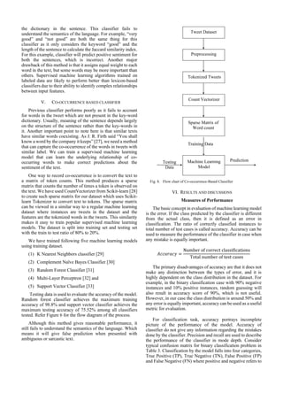 the dictionary in the sentence. This classifier fails to
understand the semantics of the language. For example, “very
good” and “not good” are both the same thing for this
classifier as it only considers the keyword “good” and the
length of the sentence to calculate the Jaccard similarity index.
For this example, classifier will predict positive sentiment for
both the sentences, which is incorrect. Another major
drawback of this method is that it assigns equal weight to each
word in the text, but some words may be more important than
others. Supervised machine learning algorithms trained on
labeled data are likely to perform better than lexicon-based
classifiers due to their ability to identify complex relationships
between input features.
V. CO-OCCURRENCE BASED CLASSIFIER
Previous classifier performs poorly as it fails to account
for words in the tweet which are not present in the key-word
dictionary. Usually, meaning of the sentence depends largely
on the structure of the sentence rather than the key-words in
it. Another important point to note here is that similar texts
have similar words coexisting. As J. R. Firth said “You shall
know a word by the company it keeps” [27], we need a method
that can capture the co-occurrence of the words in tweets with
similar label. We can train a supervised machine learning
model that can learn the underlying relationship of co-
occurring words to make correct predictions about the
sentiment of the text.
One way to record co-occurrence is to convert the text to
a matrix of token counts. This method produces a sparse
matrix that counts the number of times a token is observed on
the text. We have used CountVectorizer from Scikit-learn [28]
to create such sparse matrix for our dataset which uses Scikit-
learn Tokenizer to convert text to tokens. The sparse matrix
can be viewed in a similar way to a regular machine learning
dataset where instances are tweets in the dataset and the
features are the tokenized words in the tweets. This similarity
makes it easy to train popular supervised machine learning
models. The dataset is split into training set and testing set
with the train to test ratio of 80% to 20%.
We have trained following five machine learning models
using training dataset.
(1) K Nearest Neighbors classifier [29]
(2) Complement Naïve Bayes Classifier [30]
(3) Random Forest Classifier [31]
(4) Multi-Layer Perceptron [32] and
(5) Support Vector Classifier [33]
Testing data is used to evaluate the accuracy of the model.
Random forest classifier achieves the maximum training
accuracy of 98.8% and support vector classifier achieves the
maximum testing accuracy of 75.52% among all classifiers
tested. Refer Figure 6 for the flow diagram of the process.
Although this method gives reasonable performance, it
still fails to understand the semantics of the language. Which
means it will give false prediction when presented with
ambiguous or sarcastic text.
Fig. 8. Flow chart of Co-occurrence-Based Classifier
VI. RESULTS AND DISCUSSIONS
Measures of Performance
The basic concept in evaluation of machine learning model
is the error. If the class predicted by the classifier is different
from the actual class, then it is defined as an error in
classification. The ratio of correctly classified instances to
total number of test cases is called accuracy. Accuracy can be
used to measure the performance of the classifier in case when
any mistake is equally important.
𝐴𝑐𝑐𝑢𝑟𝑎𝑐𝑦 =
Number of correct classifications
Total number of test cases
The primary disadvantages of accuracy are that it does not
make any distinction between the types of error, and it is
highly dependent on the class distribution in the dataset. For
example, in the binary classification case with 90% negative
instances and 10% positive instances, random guessing will
also result in accuracy score of 90%, which is not useful.
However, in our case the class distribution is around 50% and
any error is equally important, accuracy can be used as a useful
metric for evaluation.
For classification task, accuracy portrays incomplete
picture of the performance of the model. Accuracy of
classifier do not give any information regarding the mistakes
done by the classifier. Precision and recall are used to describe
the performance of the classifier in mode depth. Consider
typical confusion matrix for binary classification problem in
Table 3. Classification by the model falls into four categories,
True Positive (TP), True Negative (TN), False Positive (FP)
and False Negative (FN) where positive and negative refers to
Prediction
Tweet Dataset
Preprocessing
Tokenized Tweets
Count Vectorizer
Sparse Matrix of
Word count
Machine Learning
Model
Training Data
Testing
Data
 
