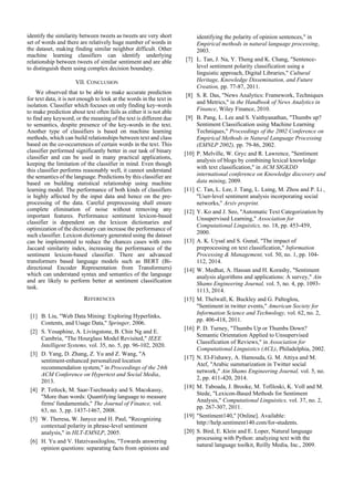 identify the similarity between tweets as tweets are very short
set of words and there are relatively huge number of words in
the dataset, making finding similar neighbor difficult. Other
machine learning classifiers can identify underlying
relationship between tweets of similar sentiment and are able
to distinguish them using complex decision boundary.
VII. CONCLUSION
We observed that to be able to make accurate prediction
for text data, it is not enough to look at the words in the text in
isolation. Classifier which focuses on only finding key-words
to make prediction about text often fails as either it is not able
to find any keyword, or the meaning of the text is different due
to semantics, despite presence of the key-words in the text.
Another type of classifiers is based on machine learning
methods, which can build relationships between text and class
based on the co-occurrences of certain words in the text. This
classifier performed significantly better in our task of binary
classifier and can be used in many practical applications,
keeping the limitation of the classifier in mind. Even though
this classifier performs reasonably well, it cannot understand
the semantics of the language. Predictions by this classifier are
based on building statistical relationship using machine
learning model. The performance of both kinds of classifiers
is highly affected by the input data and hence on the pre-
processing of the data. Careful preprocessing shall ensure
complete elimination of noise without removing any
important features. Performance sentiment lexicon-based
classifier is dependent on the lexicon dictionaries and
optimization of the dictionary can increase the performance of
such classifier. Lexicon dictionary generated using the dataset
can be implemented to reduce the chances cases with zero
Jaccard similarity index, increasing the performance of the
sentiment lexicon-based classifier. There are advanced
transformers based language models such as BERT (Bi-
directional Encoder Representation from Transformers)
which can understand syntax and semantics of the language
and are likely to perform better at sentiment classification
task.
REFERENCES
[1] B. Liu, "Web Data Mining: Exploring Hyperlinks,
Contents, and Usage Data," Springer, 2006.
[2] S. Yosaphine, A. Livingstone, B. Chin Ng and E.
Cambria, "The Hourglass Model Revisited," IEEE
Intelligent Systems, vol. 35, no. 5, pp. 96-102, 2020.
[3] D. Yang, D. Zhang, Z. Yu and Z. Wang, "A
sentiment-enhanced personalized location
recommendation system," in Proceedings of the 24th
ACM Conference on Hypertext and Social Media,
2013.
[4] P. Tetlock, M. Saar-Tsechnasky and S. Macskassy,
"More than words: Quantifying language to measure
firms' fundamentals," The Journal of Finance, vol.
63, no. 3, pp. 1437-1467, 2008.
[5] W. Theresa, W. Janyce and H. Paul, "Recognizing
contextual polarity in phrase-level sentiment
analysis," in HLT-EMNLP, 2005.
[6] H. Yu and V. Hatzivassiloglou, "Towards answering
opinion questions: separating facts from opinions and
identifying the polarity of opinion sentences," in
Empirical methods in natural language processing,
2003.
[7] L. Tan, J. Na, Y. Theng and K. Chang, "Sentence-
level sentiment polarity classification using a
linguistic approach, Digital Libraries," Cultural
Heritage, Knowledge Dissemination, and Future
Creation, pp. 77-87, 2011.
[8] S. R. Das, "News Analytics: Framework, Techniques
and Metrics," in the Handbook of News Analytics in
Finance, Wiley Finance, 2010.
[9] B. Pang, L. Lee and S. Vaithyanathan, "Thumbs up?
Sentiment Classification using Machine Learning
Techniques," Proceedings of the 2002 Conference on
Empirical Methods in Natural Language Processing
(EMNLP 2002), pp. 79-86, 2002.
[10] P. Melville, W. Gryc and R. Lawrence, "Sentiment
analysis of blogs by combining lexical knowledge
with text classification," in ACM SIGKDD
international conference on Knowledge discovery and
data mining, 2009.
[11] C. Tan, L. Lee, J. Tang, L. Laing, M. Zhou and P. Li ,
"User-level sentiment analysis incorporating social
networks," Arxiv preprint.
[12] Y. Ko and J. Seo, "Automatic Text Categorization by
Unsupervised Learning," Association for
Computational Linguistics, no. 18, pp. 453-459,
2000.
[13] A. K. Uysal and S. Gunal, "The impact of
preprocessing on text classification," Information
Processing & Management, vol. 50, no. 1, pp. 104-
112, 2014.
[14] W. Medhat, A. Hassan and H. Korashy, "Sentiment
analysis algorithms and applications: A survey," Ain
Shams Engineering Journal, vol. 5, no. 4, pp. 1093-
1113, 2014.
[15] M. Thelwall, K. Buckley and G. Paltoglou,
"Sentiment in twitter events," American Society for
Information Science and Technology, vol. 62, no. 2,
pp. 406-418, 2011.
[16] P. D. Turney, "Thumbs Up or Thumbs Down?
Semantic Orientation Applied to Unsupervised
Classification of Reviews," in Association for
Computational Linguistics (ACL), Philadelphia, 2002.
[17] N. El-Fishawy, A. Hamouda, G. M. Attiya and M.
Atef, "Arabic summarization in Twitter social
network," Ain Shams Engineering Journal, vol. 5, no.
2, pp. 411-420, 2014.
[18] M. Taboada, J. Brooke, M. Tofiloski, K. Voll and M.
Stede, "Lexicon-Based Methods for Sentiment
Analysis," Computational Linguistics, vol. 37, no. 2,
pp. 267-307, 2011.
[19] "Sentiment140," [Online]. Available:
http://help.sentiment140.com/for-students.
[20] S. Bird, E. Klein and E. Loper, Natural language
processing with Python: analyzing text with the
natural language toolkit, Reilly Media, Inc., 2009.
 