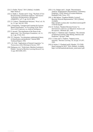 [21] F. Chollet, "Keras," 2015. [Online]. Available:
https://keras.io.
[22] E. Haddi, L. Xiaohui and S. Yong, "The Role of Text
Pre-processing in Sentiment Analysis," Information
Technology and Quantitative Management
(ITQM2013), vol. 17, pp. 26-32, 2013.
[23] Z. S. Harris, "Distributional Structure," Word, vol. 10,
no. 2-3, pp. 146-162, 1954.
[24] J. Enisenstein, "Unsupervised Learning for Lexicon-
Based Classification," in Proceedings of the Thirty-
First AAAI Conference on Artificial Intelligence.
[25] P. Jaccard, "The distribution of the floura in the
alpine zone," New Phytologist Foundation, vol. 11,
no. 2, pp. 27-50, 1912.
[26] TT, Tanimoto, "An elementary mathematical theory
of classification and prediction," Internal IBM
Technical Report, 1958.
[27] J. R. Firth, "Applications of General Linguistics," in
Transactions of the Philological Society, 1957.
[28] Pedregosa et al., "Scikit-learn: Machine Learning in
Python," Journal of Machine Learning Research, no.
12, pp. 2825-2830, 2011.
[29] E. Fix, Hodges and L. Joseph, "Discriminatory
Analysis. Nonparametric Discrimination: Consistency
Properties," USAF School of Aviation Medicine,
Rnadoplh Field, Texas, 1951.
[30] A. McCakkum, "Graphical Models, Lecture2:
Bayesian Network Representation," 2019. [Online].
Available:
https://people.cs.umass.edu/~mccallum/courses/gm20
11/02-bn-rep.pdf.
[31] H. Tin Kam, "Random Decision Forests," in
International conference on DOcument Analysis and
Recognition , Montreal, QC, 1995.
[32] Hastie, T. Tibshirani and J. Friedman, "The elements
of Statistical Learning: Data Mining, Inference and
Prediction," Springer, 2009.
[33] C. Cortes and V. Vladimir, "Support-vector
networks," Machine Learning, vol. 20, pp. 273-297,
1995.
[34] R. Socher, F. Chaubard and R. Mundra, "CS 224D:
Deep Learning for NLP," 2016. [Online]. Available:
https://cs224d.stanford.edu/lecture_notes/notes1.pdf.
View publication stats
 