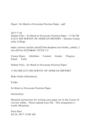 Paper/- So Much to Overcome Position Paper -.pdf
2017-7-24
Submit Files - So Much to Overcome Position Paper - 17.SU.HI
S.2215.500 SURVEY OF AFRICAN HISTORY - Sinclair Comm
unity College
https://elearn.sinclair.edu/d2l/lms/dropbox/user/folder_submit_f
iles.d2l?ou=82220&db=135334 1/2
Course Home eSyllabus Content Grades Progress
Email Tools
Submit Files - So Much to Overcome Position Paper
17.SU.HIS.2215.500 SURVEY OF AFRICAN HISTORY
Hide Folder Information
Folder
So Much to Overcome Position Paper
Instructions
Detailed instructions for writing your paper are in the Course O
verview folder. Please upload your file. This assignment is
worth 100 points.
Start Date
Jul 24, 2017 12:00 AM
 