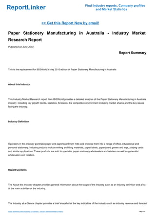 Find Industry reports, Company profiles
ReportLinker                                                                           and Market Statistics



                                              >> Get this Report Now by email!

Paper Stationery Manufacturing in Australia - Industry Market
Research Report
Published on June 2010

                                                                                                            Report Summary



This is the replacement for IBISWorld's May 2010 edition of Paper Stationery Manufacturing in Australia




About this Industry




This Industry Market Research report from IBISWorld provides a detailed analysis of the Paper Stationery Manufacturing in Australia
industry, including key growth trends, statistics, forecasts, the competitive environment including market shares and the key issues
facing the industry.




Industry Definition




Operators in this industry purchase paper and paperboard from mills and process them into a range of office, educational and
personal stationery. Industry products include writing and filing materials, paper labels, paperboard games and toys, playing cards
and similar applications. These products are sold to specialist paper stationery wholesalers and retailers as well as generalist
wholesalers and retailers.




Report Contents




The About this Industry chapter provides general information about the scope of the industry such as an industry definition and a list
of the main activities of the industry.




The Industry at a Glance chapter provides a brief snapshot of the key indicators of the industry such as industry revenue and forecast


Paper Stationery Manufacturing in Australia - Industry Market Research Report                                                      Page 1/5
 