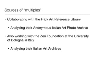 Sources of “multiples”
• Collaborating with the Frick Art Reference Library

• Analyzing their Anonymous Italian Art Photo Archive

• Also working with the Zeri Foundation at the University
of Bologna in Italy

• Analyzing their Italian Art Archives
 