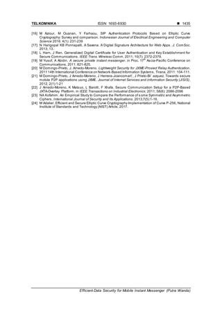 TELKOMNIKA ISSN: 1693-6930 
Efficient Data Security for Mobile Instant Messenger (Putra Wanda)
1435
[16] M Azrour, M Ouanan, Y Farhaou, SIP Authentication Protocols Based on Elliptic Curve
Cryptography: Survey and comparison. Indonesian Journal of Electrical Engineering and Computer
Science 2016: 4(1): 231-239
[17] N Harigopal KB Ponnapalli, A Saxena. A Digital Signature Architecture for Web Apps. J. ComSoc.
2013; 13.
[18] L Harn, J Ren. Generalized Digital Certificate for User Authentication and Key Establishment for
Secure Communications. IEEE Trans. Wireless Comm. 2011; 10(7): 2372-2379.
[19] M Yusof, A Abidin. A secure private instant messenger. in Proc. 17
th
Ascia-Pacific Conference on
Communications, 2011; 821-825.
[20] M Domingo-Prieto, J. Arnedo-Moreno. Lightweight Security for JXME-Proxied Relay Authentication.
2011 14th International Conference on Network-Based Information Systems, Tirana, 2011: 104-111.
[21] M Domingo-Prieto, J Arnedo-Moreno, J Herrera-Joancomart´, J Prieto-Bl´ azquez. Towards secure
mobile P2P applications using JXME. Journal of Internet Services and Information Security (JISIS),
2012; 2(1):1-21
[22] J Arnedo-Moreno, K Matsuo, L Barolli, F Xhafa. Secure Communication Setup for a P2P-Based
JXTA-Overlay Platform. in IEEE Transactions on Industrial Electronics; 2011; 58(6): 2086-2096
[23] NA Kofahim. An Empirical Study to Compare the Performance of some Symmetric and Asymmetric
Ciphers. International Journal of Security and Its Applications. 2013;7(5):1-16.
[24] M Adalier. Efficient and Secure Elliptic Curve Cryptography Implementation of Curve P-256, National
Institute of Standards and Technology (NIST) Article, 2017.
 