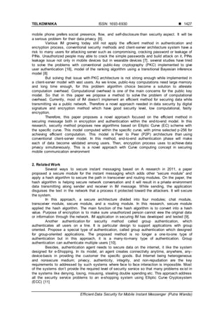 TELKOMNIKA ISSN: 1693-6930 
Efficient Data Security for Mobile Instant Messenger (Putra Wanda)
1427
mobile phone prefers social presence, flow, and self-disclosure than security aspect. It will be
a serious problem for their data privacy [6].
Various IM growing today still not apply the efficient method in authentication and
encryption process, conventional security methods and client-server architecture system have a
risk to many users for attacking server such as compromising, cracking password or leakage of
PINs. Unauthorized people may able to crack the simple passwords and build attack on it, PINs
leakage issue not only in mobile devices but in wearable devices [7]. several studies have tried
to solve the problems with conventional public-key cryptography (PKC) implemented to give
user authentication [18], model of the ranking algorithm using a transitional Bayesian inference
model [8]
But solving that issue with PKC architecture is not strong enough while implemented in
a client-server model with vast users. As we know, public-key computations need large memory
and long time enough, for this problem algorithm choice become a solution to alleviate
computation overhead. Computational overhead is one of the main concerns for the public key
model. So that in this paper we propose a method to solve the problem of computational
overhead. Currently, most of IM doesn’t implement an efficient method for securing data while
transmitting via a public network. Therefore a novel approach needed in data security by digital
signature and encryption method which have good security level, low computational, fastly
encryption.
Therefore, this paper proposes a novel approach focused on the efficient method in
securing message both in encryption and authentication within the end-to-end model. In this
research, security method proposes new algorithms based on Elliptic Curve (EC) scheme with
the specific curve. This model computed within the specific curve, with prime selected p-256 for
achieving efficient computation. This model is Peer to Peer (P2P) architecture than using
conventional client-server model. In this method, end-to-end authentication phase will make
each of data become validated among users. Then, encryption process uses to achieve data
privacy simultaneously. This is a novel approach with Curve computing concept in securing
mobile communication environment
2. Related Work
Several ways to secure instant messaging based on A research in 2011, a paper
proposed a secure module for the instant messaging which adds other “secure module” and
apply a hash algorithm to secure the path in transceiver and routing modules. On the paper, the
hash algorithm is helping secure network conversation and it will result in a private environment
data transmitting along sender and receiver in IM message. While sending, the application
disguises the text in the network that a process it protected toward the attackers. It will secure
the system.
In this approach, a secure architecture divided into four modules; chat module,
transceiver module, secure module, and a routing module. In this research, secure module
applied the hash algorithm. The main function of the hash algorithm is to convert into a hash
value. Purpose of encryption is to make sure unauthorized person cannot view the original data
or information through the network. IM application in securing IM has developed and tested [9].
Another authentication for security method called group authentication, which
authenticates all users on a line. It is particular design to support applications with group
oriented. Propose a special type of authentication, called group authentication which designed
for group-oriented applications. The proposed method is no longer a one-to-one type of
authentication but in this approach, it is a many-to-many type of authentication. Group
authentication can authenticate multiple users [10].
Besides, authentication agent needs to secure data on the internet, it like the system
designed for e-Shopping. In its model, an agent creates connectivity anytime, anywhere, any-
device-basis in providing the customer the specific goods. But Internet being heterogeneous
and nonsecure medium; privacy, authenticity, integrity, and non-repudiation are the key
requirements to addressed by such systems where face to face interaction is impossible. Most
of the systems don’t provide the required level of security service so that many problems exist in
the systems like denying, losing, misusing, stealing double spending etc. This approach address
all the security service problems to an e-shopping system using Elliptic Curve Cryptosystem
(ECC) [11]
 