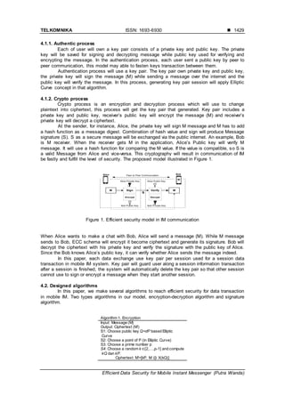 TELKOMNIKA ISSN: 1693-6930 
Efficient Data Security for Mobile Instant Messenger (Putra Wanda)
1429
4.1.1. Authentic process
Each of user will own a key pair consists of a private key and public key. The private
key will be saved for signing and decrypting message while public key used for verifying and
encrypting the message. In the authentication process, each user sent a public key by peer to
peer communication, this model may able to fasten keys transaction between them.
Authentication process will use a key pair. The key pair own private key and public key,
the private key will sign the message (M) while sending a message over the internet and the
public key will verify the message. In this process, generating key pair session will apply Elliptic
Curve concept in that algorithm.
4.1.2. Crypto process
Crypto process is an encryption and decryption process which will use to change
plaintext into ciphertext, this process will get the key pair that generated. Key pair includes a
private key and public key, receiver’s public key will encrypt the message (M) and receiver’s
private key will decrypt a ciphertext.
At the sender, for instance, Alice, the private key will sign M message and M has to add
a hash function as a message digest. Combination of hash value and sign will produce Message
signature (S). S as a secure message will be exchanged via the public internet. An example, Bob
is M receiver. When the receiver gets M in the application, Alice’s Public key will verify M
message. It will use a hash function for comparing the M value. If the value is compatible, so S is
a valid Message from Alice and vice-versa. This cryptography will result in communication of IM
be fastly and fulfill the level of security. The proposed model illustrated in Figure 1.
M Sign Verify M
Alice Private Key
Alice Bob
Encrypt Decrypt
S
Alice Public Key
Bob Public Key Bob Private Key
Peer to Peer Communcation
Figure 1. Efficient security model in IM communication
When Alice wants to make a chat with Bob, Alice will send a message (M). While M message
sends to Bob, ECC schema will encrypt it become ciphertext and generate its signature. Bob will
decrypt the ciphertext with his private key and verify the signature with the public key of Alice.
Since the Bob knows Alice’s public key, it can verify whether Alice sends the message indeed.
In this paper, each data exchange use key pair per session used for a session data
transaction in mobile IM system. Key pair will guard user along a session information transaction
after a session is finished, the system will automatically delete the key pair so that other session
cannot use to sign or encrypt a message when they start another session.
4.2. Designed algorithms
In this paper, we make several algorithms to reach efficient security for data transaction
in mobile IM. Two types algorithms in our model, encryption-decryption algorithm and signature
algorithm.
Algorithm 1. Encryption
Input: Message (M)
Output: Ciphertext (M’)
S1: Choose public key Q=dP based Elliptic
Curve
S2: Choose a point of P (in Elliptic Curve)
S3: Choose a prime number p
S4: Choose a random k ∈{2,…,p-1} and compute
kQ dan kP.
Ciphertext: M’=[kP, M ⊕ X(kQ)]
 
