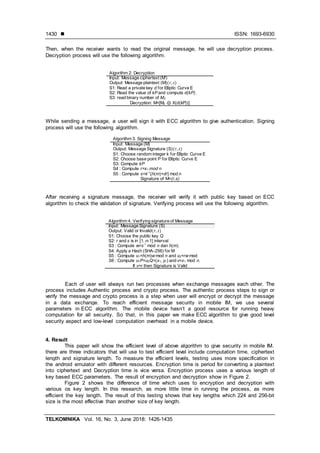  ISSN: 1693-6930
TELKOMNIKA Vol. 16, No. 3, June 2018: 1426-1435
1430
Then, when the receiver wants to read the original message, he will use decryption process.
Decryption process will use the following algorithm.
Algorithm 2. Decryption
Input: Message ciphertext (M’)
Output: Message plaintext (M)
S1: Read a private key d for Elliptic Curve E
S2: Read the value of kP and compute d(kP).
S3: read binary number of M2
Decryption: M=[M2 ⊕ X(d(kP))]
While sending a message, a user will sign it with ECC algorithm to give authentication. Signing
process will use the following algorithm.
Algorithm 3. Signing Message
Input: Message (M)
Output: Message Signature (S)
S1: Choose random integer k for Elliptic Curve E
S2: Choose base point P for Elliptic Curve E
S3: Compute kP
S4 : Compute r=x1 mod n
S5 : Compute s=k-1
{h(m)+dr} mod n
Signature of M=(r,s)
After receiving a signature message, the receiver will verify it with public key based on ECC
algorithm to check the validation of signature. Verifying process will use the following algorithm.
Algorithm 4. Verifying signature of Message
Input: Message Signature (S)
Output: Valid or Invalid
S1: Choose the public key Q
S2: r and s is in [1, n-1] interval
S3 : Compute w=s-1
mod n dan h(m).
S4: Apply a Hash (SHA-256) for M
S5 : Compute u1=h(m)w mod n and u2=rw mod
S6 : Compute u1P+u2Q=(x1, y1) and v=x1 mod n.
If v=r then Signature is Valid
Each of user will always run two processes when exchange messages each other. The
process includes Authentic process and crypto process. The authentic process steps to sign or
verify the message and crypto process is a step when user will encrypt or decrypt the message
in a data exchange. To reach efficient message security in mobile IM, we use several
parameters in ECC algorithm. The mobile device hasn’t a good resource for running heavy
computation for all security. So that, in this paper we make ECC algorithm to give good level
security aspect and low-level computation overhead in a mobile device.
4. Result
This paper will show the efficient level of above algorithm to give security in mobile IM.
there are three indicators that will use to test efficient level include computation time, ciphertext
length and signature length. To measure the efficient levels, testing uses more specification in
the android emulator with different resources. Encryption time is period for converting a plaintext
into ciphertext and Decryption time is vice versa. Encryption process uses a various length of
key based ECC parameters. The result of encryption and decryption show in Figure 2.
Figure 2 shows the difference of time which uses to encryption and decryption with
various os key length. In this research, as more little time in running the process, as more
efficient the key length. The result of this testing shows that key lengths which 224 and 256-bit
size is the most effective than another size of key length.
 