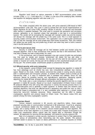  ISSN: 1693-6930
TELKOMNIKA Vol. 16, No. 3, June 2018: 1426-1435
1432
Algorithm build based on various parameter in NIST recommendation prime curves
includes p-256, and value of while is the size of the underlying field, therefore
new equation for designing algorithm with new curve ( ):
This model computed within the above curve, with prime selected p-256 based on NIST
recommendation curve [24]. This curve is used to achieve fast and secure implementations of
Digital Signature for the curve P-256, providing 128-bits of security, on low-cost and low-power
when testing in available hardware. The curve used to compute key generation and encryption
process, generation is an important phase that generates a key pair in a communication
session. The sender will be encrypting the message with receiver’s public key and the receiver
will decrypt the message with the private key in the same curve. This is a novel approach to
securing mobile communication environment. This application runs in peer-to-peer architecture
chat so that the message will be more private than client-server architecture. Then, this method
will update key pair (public key and private key) of each user when they want to build a session
chat in the IM environment.
6.1. Peer to peer secure chat
Security in mobile IM message will be held between sender and receiver using the
designed algorithm. Peer to Peer architecture more precise and fast in IM environment, then it
may able to elevate the level of data privacy for users.
In this architecture, each of session generate a key pair consist of public key and private
key that used by sender and receiver, environment will delete the key pair when a
communication session finished completely, the key pair will only valid for one session, when
sender or receiver isn’t active, the key pair will be deleted so that unauthorized people can't use
the key pair. The schema avoids unauthorized people to compromise the data.
6.2. Efficient security with curve computing
In this research, using of Elliptic Curve concept for designing new algorithm in mobile IM
has more advantage such as shorter key size, less computational overhead, less memory
space. Based on the study, mobile devices consumed less power in running security process
both in authentication and encryption process. In another hand, Elliptic Curve is known as for
high-security level. it is easy to implement both in hardware and software. Since EC has
enormous feature for providing security and high-efficiency application. Designing specific
algorithms for mobile IM have achieved efficient computation and good security level.
This study uses a curve computing in building the security algorithm and this is a novel
approach in mobile IM security. Based on our result, implementation of Elliptic Curve in mobile
IM produced efficient time with using little resources in running the security process like to run
encryption-decryption and to generate a digital signature. In another hand, this research uses
designed algorithms that show the effective result in generating and confirm the sign so that it
can cut the power in computation and it is very compatible when applying in a current mobile
device that owns limit hardware resources. Many researchers put his effort to develop
cryptographic algorithm and protocol based on Elliptic Curve. This feature makes ECC very
popular among the many cryptographic systems.
7. Comparison Result
Various research conducted in IM security and algorithms before, those papers
proposed securing data or communication architecture in IM environment. Yusof et al. proposed
a secure architecture divided into four modules; chat module, transceiver module, secure
module, and a routing module. In this research, secure module applied the hash algorithm. The
main function of the hash algorithm is to convert into a hash value. Purpose of encryption is to
make sure unauthorized person cannot view the original data or information through the
network. IM application for securing IM has developed and tested for security analysis [19].
Marc et al proposed a simple security mechanism to protect Peer to Peer applications
against various of vulnerabilities when transmitting over the public network. The protocol
overhead tested to assess its impact on device performance, an important requisite on limited
 