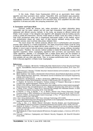  ISSN: 1693-6930
TELKOMNIKA Vol. 16, No. 3, June 2018: 1426-1435
1434
In this study, Elliptic Curve Cryptosystem (ECC) as an asymmetric block cipher
algorithm and three symmetric block ciphers: Triple-DES, AES, and Blowfish were presented.
This experiment runs in Java environment with Cryptography Architecture (JCA) and Java
Cryptography Extension (JCE). Based on CPU execution time, ECC outperform the other three
algorithms in all tests and under the computing environment [23].
8. Conclusion and Future Work
Common mobile IM services lack native encryption to protect information being
transmitted over the public network and still used high computation, this problem should be
addressed with efficient security methods. In this study, we propose an efficient method with
Elliptic Curve concept. It has designed new algorithm with designed Curve for building security
model in mobile IM environment. Security model based on Elliptic Curve (EC) works in Peer to
Peer (P2P) architecture rather than a conventional client-server model. In this method, end-to-
end authentication phase will make each of data become validated among users. Then,
encryption process uses to achieve data privacy between them.
The result shows this method produces efficient time in authentication and encryption
process while applying in a mobile environment. This paper recommends Elliptic Curve for using
in mobile IM security with key length 256 bit within curve . It has produced
efficient in time to each of security process include generating key, signing, verifying, encryption
and decryption. Therefore, this security method suitable to mobile IM environment. Besides, EC
algorithm outperform others cryptography algorithms both symmetric and asymmetric block
cipher algorithms. Besides, it is compatible with a mobile phone which has the limitation of
computation capabilities and resources. This research still testing in text format, so that it next
time probably will use other data format. Then, to increase authentication level, it needs to add
SHA-3 (Keccak) algorithm in Elliptic Curve Cryptography.
References
[1] T Sutikno, D Stiawan, IMI Subroto. Fortifying Big Data infrastructures to Face Security and Privacy
Issues. TELKOMNIKA (Telecommunication Computing Electronics and Control). 2014; 12(4): 751-
752.
[2] O Nait Hamoud, T Kenaza, Y Challal. Security in device-to-device communications: a survey. in IET
Networks, 2018; 7(1):14-22.
[3] Mehdi Dadkhah, Tole Sutikno, Shahaboddin Shamshirband, Social Network Applications and Free
Online Mobile Numbers: Real Risk, International Journal of Electrical and Computer Engineering
(IJECE), 2015: 5(2):175-176
[4] M Al-Qurishi, M Al-Rakhami, A Alamri, M Alrubaian, SMM Rahman, MS Hossain. Sybil Defense
Techniques in Online Social Networks: A Survey. in IEEE Access; 2017; 5:1200-1219.
[5] C. Anglano, M. Canonico, M. Guazzone, Forensic analysis of Telegram Messenger on Android
smartphones, Digital Investigation, Elsevier; 2017; 23: 31-49,
[6] S Park, K Cho, BG Lee. What makes smartphone users satisfied with the mobile instantmessenger?:
Social presence, flow, and self-disclosure. Int. J. Multimed. Ubiquitous Eng. 2014; 9(11) :315–324.
[7] C Wang, X Guo, Y Chen, Y Wang, B Liu. Personal PIN Leakage from Wearable Devices. In IEEE
Transactions on Mobile Computing; 2018; 17(3): 646-660.
[8] B Rashidi, C Fung, A Nguyen, T Vu, E Bertino. Android User Privacy Preserving Through
Crowdsourcing. in IEEE Transactions on Information Forensics and Security, 2018; 13(3): 773-787.
[9] M Yusof, A Abidin. A secure private instant messenger. in Proc. 17
th
Ascia-Pacific Conference on
Communications, 2011; 821-825.
[10] L Ham. Group Authentication. IEEE Trans. Vehicular Technology; 2013; 62(9).
[11] L Ham.Agent Based Secured e-Shopping Using Elliptic Curve Cryptography. International Journal of
Advanced Science and Technology; 2012; 38.
[12] Y Zhu, L Yan, J Li. Mobile Internet Information Security Analysis and Countermeasures .
TELKOMNIKA (Telecommunication Computing Electronics and Control). 2016: 14(3A): 333~337
[13] Dadkhah M, Sutikno T. Phishing or hijacking? Forgers hijacked DU journal by copying content of
another authenticate journal. Indonesian Journal of Electrical Engineering and Informatics (IJEEI).
2015; 3(3): 119-120.
[14] NB Al Barghuthi,H Said. Social networks IM forensics:Encryption analysis. J.Commun.2013; 8(11):
708–715.
[15] Forouzan, A Behrouz. Cryptography and Network Security. Singapore. Mc Graw-Hill Education
(Asia), 2008
 