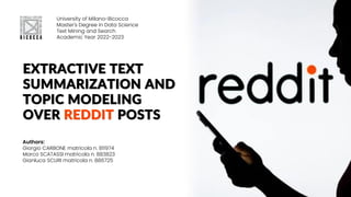 EXTRACTIVE TEXT
SUMMARIZATION AND
TOPIC MODELING
OVER REDDIT POSTS
University of Milano-Bicocca
Master's Degree in Data Science
Text Mining and Search
Academic Year 2022-2023
Authors:
Giorgio CARBONE matricola n. 811974
Marco SCATASSI matricola n. 883823
Gianluca SCURI matricola n. 886725
 