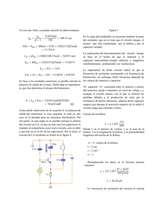 Ya con este valor, se pueden calcular los datos restantes:
=
+ 1
=
11.027
101
= 109.17
2 = + 8 2 = 0.7 + (1 )(11.027 )
= 11.727
= = (100)(109.17 ) = 10.917
= 8 = (1 )(11.027 ) = 11.027
= = 12
= − = 12 − 11.027 = 0.973
En base a los resultados anteriores, es posible calcular la
potencia de salida del circuito. Dicho dato es importante,
ya que éste determina el alcance del transmisor.
= × = (10.917 )(0.973 )
= 10.622 (6)
Como puede observarse en la ecuación 6, la potencia de
salida del transmisor es muy pequeña, lo cual en este
caso es lo deseado para no ocasionar interferencia. Por
otra parte, en esta etapa no es posible realizar el análisis
del circuito en CA, ya que en este caso los capacitores lo
impiden al comportarse como corto circuito, esto se debe
a que éste no es el fin de los capacitores. Por lo tanto, el
circuito de CA resultante se ilustra en la figura 4.
Figura 7
En la etapa del modulador se encuentra también la parte
del oscilador, que no es más que el circuito tanque, el
mismo que está conformado por la bobina y por el
capacitor variable
La explicación del funcionamiento del circuito tanque
se basa en el hecho de que el inductor y el
capacitor intercambian energía eléctrica y magnética
indefinidamente, produciendo así oscilaciones.
La importancia de dicho circuito radica en que la
frecuencia de oscilación corresponde a la frecuencia de
transmisión; sin embargo, dicha frecuencia depende de
los valores del inductor y capacitor.
El capacitor C5 conectado entre el colector y emisor
del transistor ayuda a mantener un nivel de voltaje y a
recargar el circuito tanque, con lo que se reducen las
pérdidas debidas a la producción de calor por la
resistencia de dichos elementos, además dicho capacitor
asegura que durante el semiciclo negativo de la señal el
circuito tenga una conexión a tierra.
Calculo de la bobina
L = µ 1.257
n s
10 l
Donde n es el número de vueltas, s es el área de la
bobina, l es la longitud de la bobina, u la permeabilidad
magnética del núcleo de la bobina.
n = 6 vueltas de la bobina;
l = 2 cm;
s = 2 cm2
;
u = 1;
Reemplazando los datos en la formula anterior
tenemos:
L = (1) 1.257
6 × 2cm
10 (2cm)
L = 42.25 uH
La frecuencia de oscilación del circuito se calcula
 