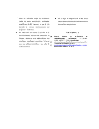 entre las diferentes etapas del transmisor
(señal de audio, amplificador, modulador,
amplificador de RF y antena) ya que de ello
depende el correcto funcionamiento del
dispositivo electrónico.
 Se debe tomar en cuenta los niveles de la
señal de entrada para que los transistores no
lleguen a saturarse, y así poder obtener una
señal pura para luego transmitirse. Tal es el
caso una señal por micrófono y una señal de
audio de entrada
 En la etapa de amplificación de RF no se
obtuvo buenos resultados debido a que no se
hizo un buen acoplamiento.
VII. REFERENCIAS
[1] Wayne Tomasi (n. d).Sistemas de
Comunicaciones Electronicas.. PRENTICE
HALL MEXICO , 2003 (4ta edición)
[2] catarina.udlap.mx/u_dl_a/tales/documentos/...a.../capitulo2.pd
f [Consultada 10 de febrero del 2011]
[3] www.tecnun.es/asignaturas/labcompelec/Practica_1_v3.doc
[Consultada 10 de febrero del 2011]
 