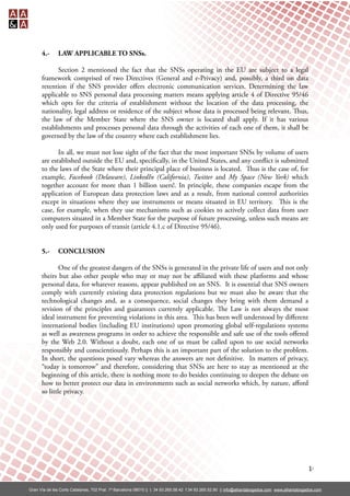 4.-      LAW APPLICABLE TO SNSs.

             Section 2 mentioned the fact that the SNSs operating in the EU are subject to a legal
      framework comprised of two Directives (General and e-Privacy) and, possibly, a third on data
      retention if the SNS provider oﬀers electronic communication services. Determining the law
      applicable to SNS personal data processing matters means applying article 4 of Directive 95/46
      which opts for the criteria of establishment without the location of the data processing, the
      nationality, legal address or residence of the subject whose data is processed being relevant. us,
      the law of the Member State where the SNS owner is located shall apply. If it has various
      establishments and processes personal data through the activities of each one of them, it shall be
      governed by the law of the country where each establishment lies.

             In all, we must not lose sight of the fact that the most important SNSs by volume of users
      are established outside the EU and, speci cally, in the United States, and any con ict is submitted
      to the laws of the State where their principal place of business is located. us is the case of, for
      example, Facebook (Delaware), LinkedIn (California), Twitter and My Space (New York) which
      together account for more than 1 billion users!. In principle, these companies escape from the
      application of European data protection laws and as a result, from national control authorities
      except in situations where they use instruments or means situated in EU territory. is is the
      case, for example, when they use mechanisms such as cookies to actively collect data from user
      computers situated in a Member State for the purpose of future processing, unless such means are
      only used for purposes of transit (article 4.1.c of Directive 95/46).


      5.-      CONCLUSION

              One of the greatest dangers of the SNSs is generated in the private life of users and not only
      theirs but also other people who may or may not be aﬃliated with these platforms and whose
      personal data, for whatever reasons, appear published on an SNS. It is essential that SNS owners
      comply with currently existing data protection regulations but we must also be aware that the
      technological changes and, as a consequence, social changes they bring with them demand a
      revision of the principles and guarantees currently applicable. e Law is not always the most
      ideal instrument for preventing violations in this area. is has been well understood by diﬀerent
      international bodies (including EU institutions) upon promoting global self-regulations systems
      as well as awareness programs in order to achieve the responsible and safe use of the tools oﬀered
      by the Web 2.0. Without a doubt, each one of us must be called upon to use social networks
      responsibly and conscientiously. Perhaps this is an important part of the solution to the problem.
      In short, the questions posed vary whereas the answers are not de nitive. In matters of privacy,
      “today is tomorrow” and therefore, considering that SNSs are here to stay as mentioned at the
      beginning of this article, there is nothing more to do besides continuing to deepen the debate on
      how to better protect our data in environments such as social networks which, by nature, aﬀord
      so little privacy.




                                                                                                                                                  10

Gran Vía de les Corts Catalanes, 702 Pral. 1ª Barcelona 08010 || t. 34 93.265.58.42 f.34 93.265.52.90 || info@alliantabogados.com www.alliantabogados.com
 